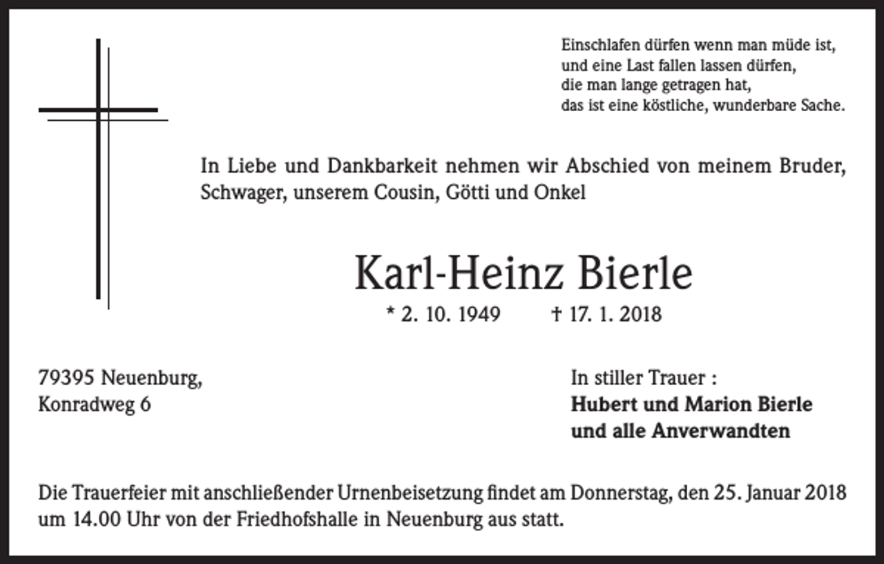 <p>Einschlafen dürfen wenn man müde ist,<br />und eine Last fallen lassen dürfen,<br />die man lange getragen hat,<br />das ist eine köstliche, wunderbare Sache.</p><p>In Liebe und Dankbarkeit nehmen wir Abschied von meinem Bruder,<br />Schwager, unserem Cousin, Götti und Onkel</p><p>Karl-Heinz Bierle<br />* 2. 10. 1949</p><p>† 17. 1. 2018</p><p>79395 Neuenburg,<br />In stiller Trauer :<br />Konradweg 6 Hubert und Marion Bierle<br />und alle Anverwandten<br />Die Trauerfeier mit anschließender Urnenbeisetzung findet am Donnerstag, den 25. Januar 2018<br />um 14.00 Uhr von der Friedhofshalle in Neuenburg aus statt.</p>