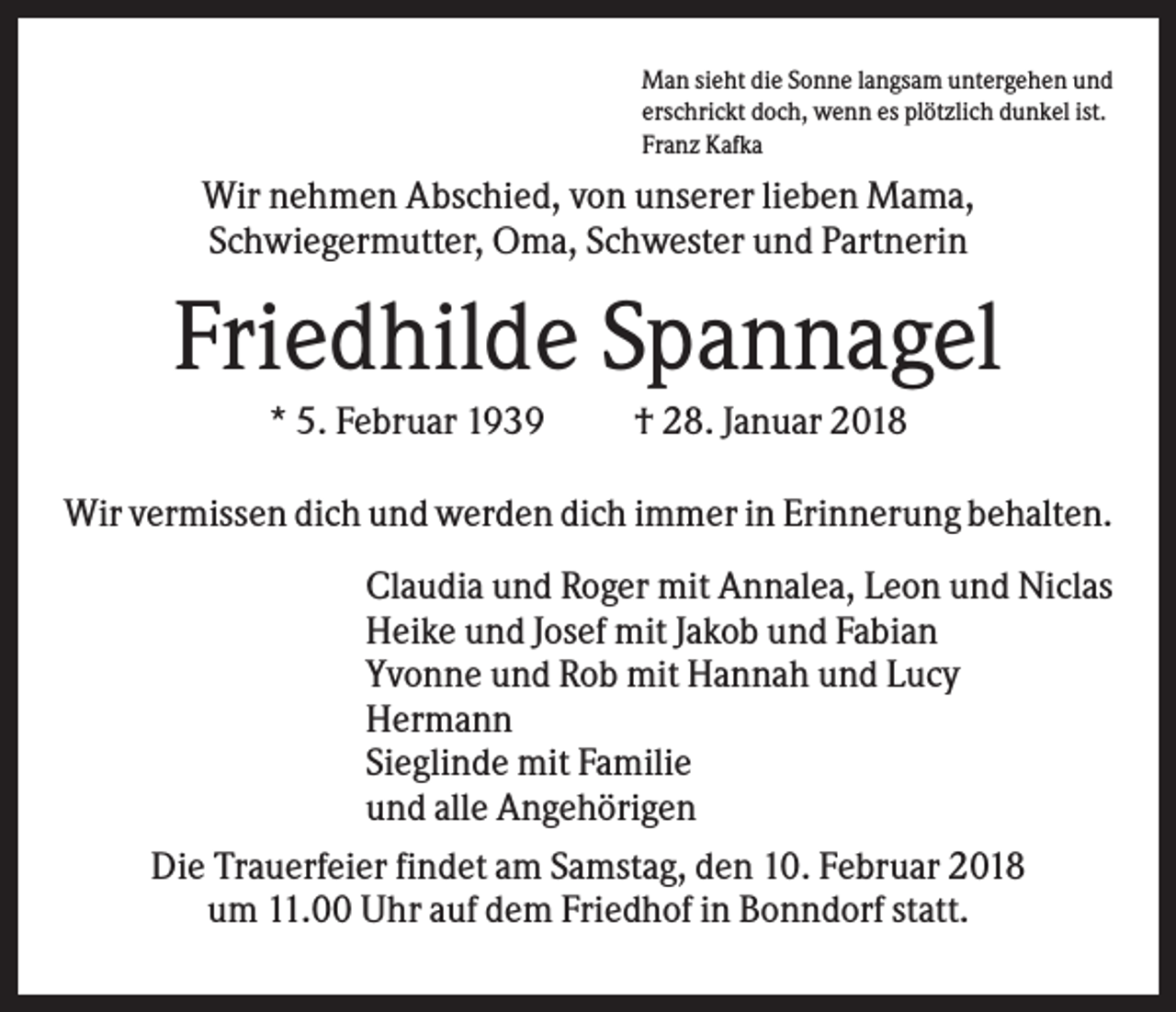 <p>Man sieht die Sonne langsam untergehen und<br />erschrickt doch, wenn es plötzlich dunkel ist.<br />Franz Kafka</p><p>Wir nehmen Abschied, von unserer lieben Mama,<br />Schwiegermutter, Oma, Schwester und Partnerin</p><p>Friedhilde Spannagel<br />* 5. Februar 1939</p><p>† 28. Januar 2018</p><p>Wir vermissen dich und werden dich immer in Erinnerung behalten.<br />Claudia und Roger mit Annalea, Leon und Niclas<br />Heike und Josef mit Jakob und Fabian<br />Yvonne und Rob mit Hannah und Lucy<br />Hermann<br />Sieglinde mit Familie<br />und alle Angehörigen<br />Die Trauerfeier findet am Samstag, den 10. Februar 2018<br />um 11.00 Uhr auf dem Friedhof in Bonndorf statt.</p>