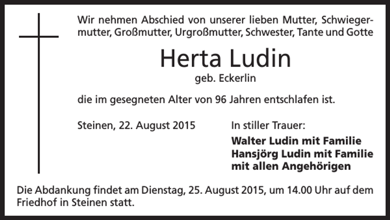 <p>Wir nehmen Abschied von unserer lieben Mutter, Schwiegermutter, Großmutter, Urgroßmutter, Schwester, Tante und Gotte</p><p>Herta Ludin<br />geb. Eckerlin</p><p>die im gesegneten Alter von 96 Jahren entschlafen ist.<br />Steinen, 22. August 2015</p><p>In stiller Trauer:<br />Walter Ludin mit Familie<br />Hansjörg Ludin mit Familie<br />mit allen Angehörigen</p><p>Die Abdankung findet am Dienstag, 25. August 2015, um 14.00 Uhr auf dem<br />Friedhof in Steinen statt.</p>