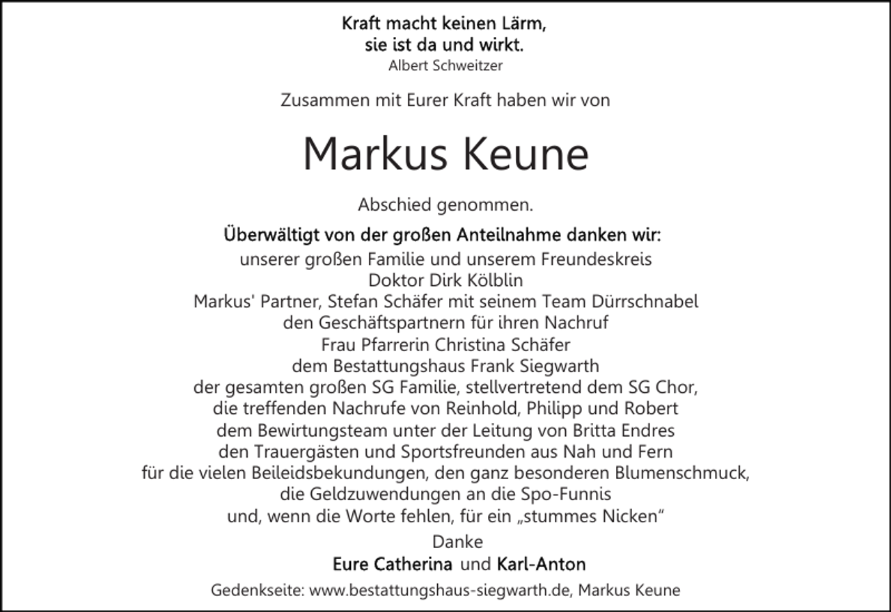 <p>Albert Schweitzer</p><p>Zusammen mit Eurer Kraft haben wir von</p><p>Markus Keune<br />Abschied genommen.<br />unserer großen Familie und unserem Freundeskreis<br />Doktor Dirk Kölblin<br />Markus' Partner, Stefan Schäfer mit seinem Team Dürrschnabel<br />den Geschäftspartnern für ihren Nachruf<br />Frau Pfarrerin Christina Schäfer<br />dem Bestattungshaus Frank Siegwarth<br />der gesamten großen SG Familie, stellvertretend dem SG Chor,<br />die treffenden Nachrufe von Reinhold, Philipp und Robert<br />dem Bewirtungsteam unter der Leitung von Britta Endres<br />den Trauergästen und Sportsfreunden aus Nah und Fern<br />für die vielen Beileidsbekundungen, den ganz besonderen Blumenschmuck,<br />die Geldzuwendungen an die Spo-Funnis<br />und, wenn die Worte fehlen, für ein „stummes Nicken“<br />Danke<br />und<br />Gedenkseite: www.bestattungshaus-siegwarth.de, Markus Keune</p>