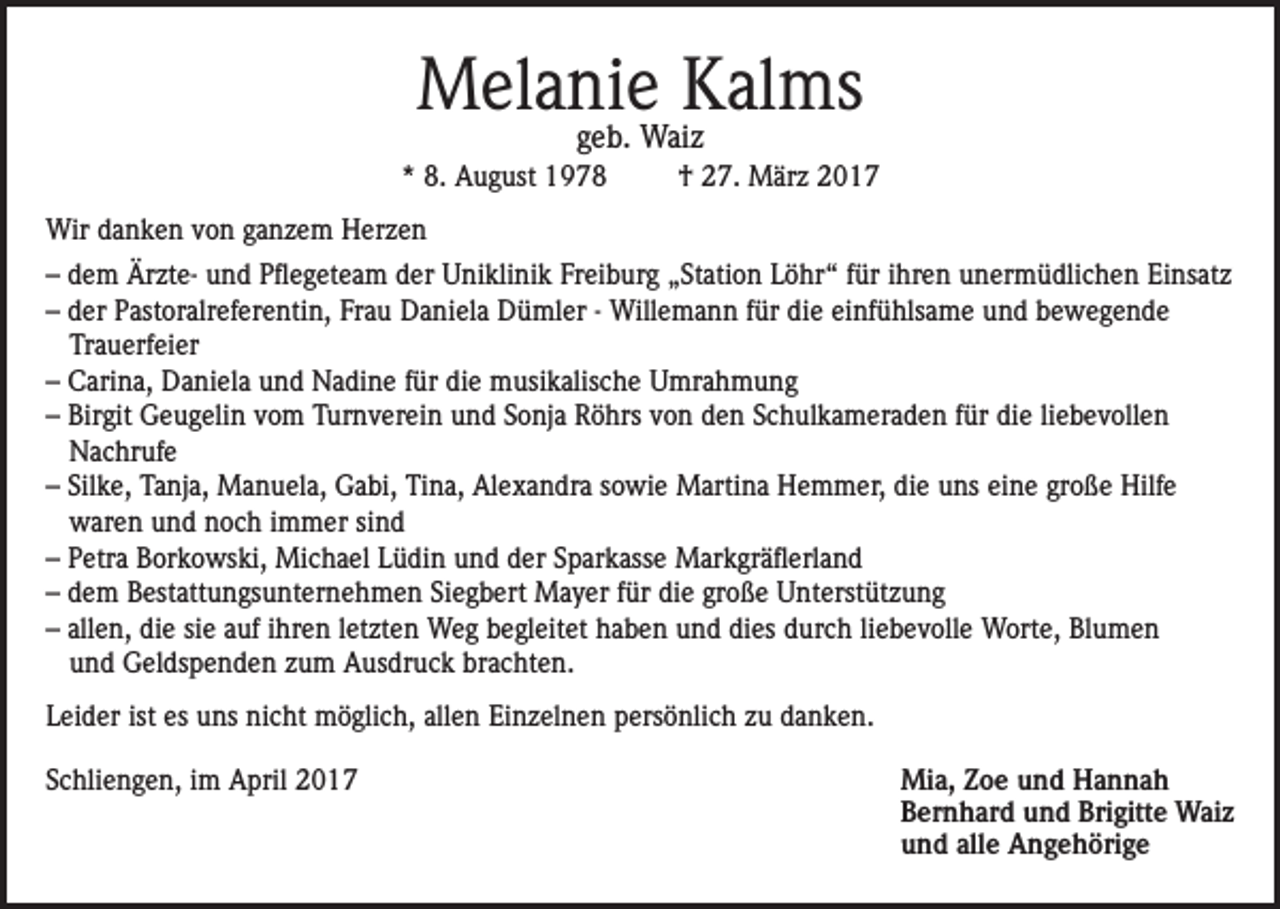 <p>Melanie Kalms<br />geb. Waiz</p><p>* 8. August 1978</p><p>† 27. März 2017</p><p>Wir danken von ganzem Herzen<br />– dem Ärzte- und Pflegeteam der Uniklinik Freiburg „Station Löhr“ für ihren unermüdlichen Einsatz<br />– der Pastoralreferentin, Frau Daniela Dümler - Willemann für die einfühlsame und bewegende<br />Trauerfeier<br />– Carina, Daniela und Nadine für die musikalische Umrahmung<br />– Birgit Geugelin vom Turnverein und Sonja Röhrs von den Schulkameraden für die liebevollen<br />Nachrufe<br />– Silke, Tanja, Manuela, Gabi, Tina, Alexandra sowie Martina Hemmer, die uns eine große Hilfe<br />waren und noch immer sind<br />– Petra Borkowski, Michael Lüdin und der Sparkasse Markgräflerland<br />– dem Bestattungsunternehmen Siegbert Mayer für die große Unterstützung<br />– allen, die sie auf ihren letzten Weg begleitet haben und dies durch liebevolle Worte, Blumen<br />und Geldspenden zum Ausdruck brachten.<br />Leider ist es uns nicht möglich, allen Einzelnen persönlich zu danken.<br />Schliengen, im April 2017 Mia, Zoe und Hannah<br />Bernhard und Brigitte Waiz<br />und alle Angehörige</p>