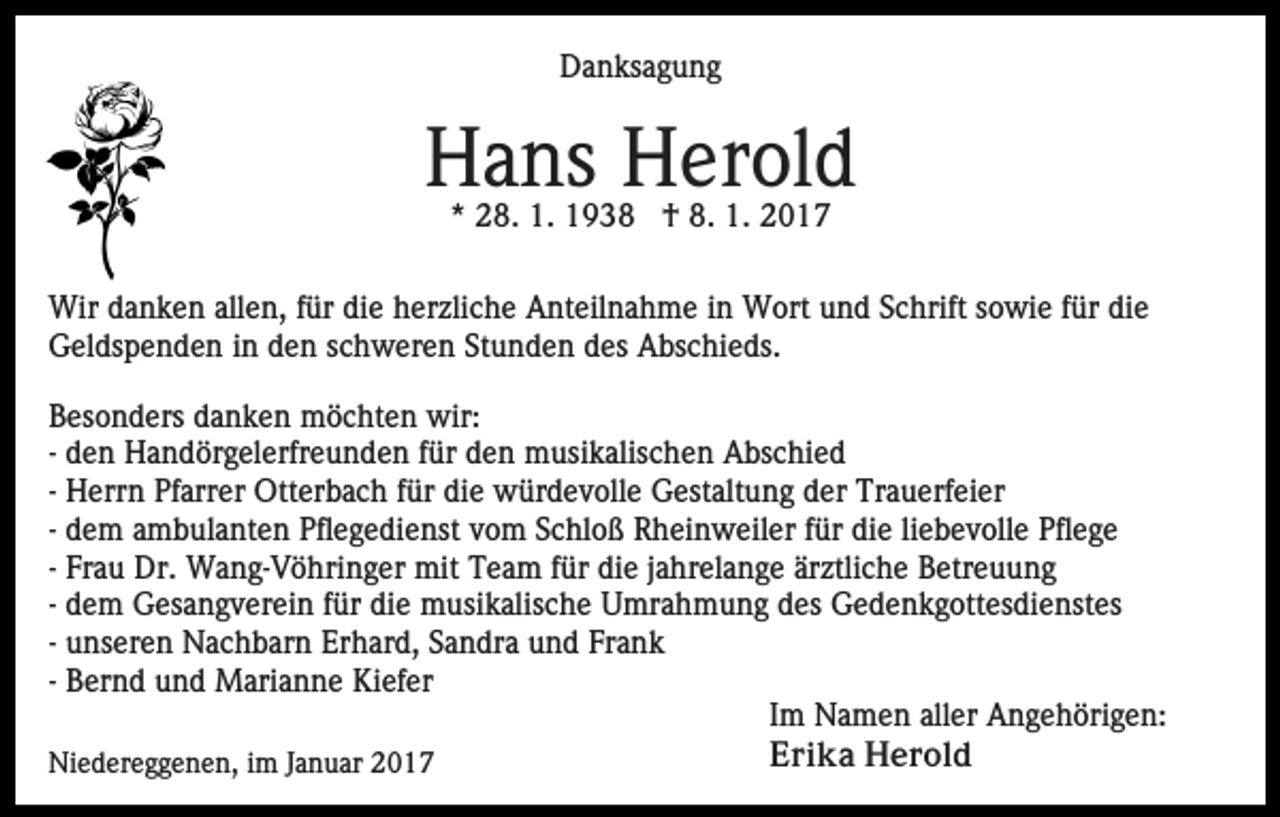<p>Danksagung</p><p>Hans Herold<br />* 28. 1. 1938 † 8. 1. 2017</p><p>Wir danken allen, für die herzliche Anteilnahme in Wort und Schrift sowie für die<br />Geldspenden in den schweren Stunden des Abschieds.<br />Besonders danken möchten wir:<br />- den Handörgelerfreunden für den musikalischen Abschied<br />- Herrn Pfarrer Otterbach für die würdevolle Gestaltung der Trauerfeier<br />- dem ambulanten Pflegedienst vom Schloß Rheinweiler für die liebevolle Pflege<br />- Frau Dr. Wang-Vöhringer mit Team für die jahrelange ärztliche Betreuung<br />- dem Gesangverein für die musikalische Umrahmung des Gedenkgottesdienstes<br />- unseren Nachbarn Erhard, Sandra und Frank<br />- Bernd und Marianne Kiefer<br />Im Namen aller Angehörigen:<br />Erika Herold<br />Niedereggenen, im Januar 2017</p>