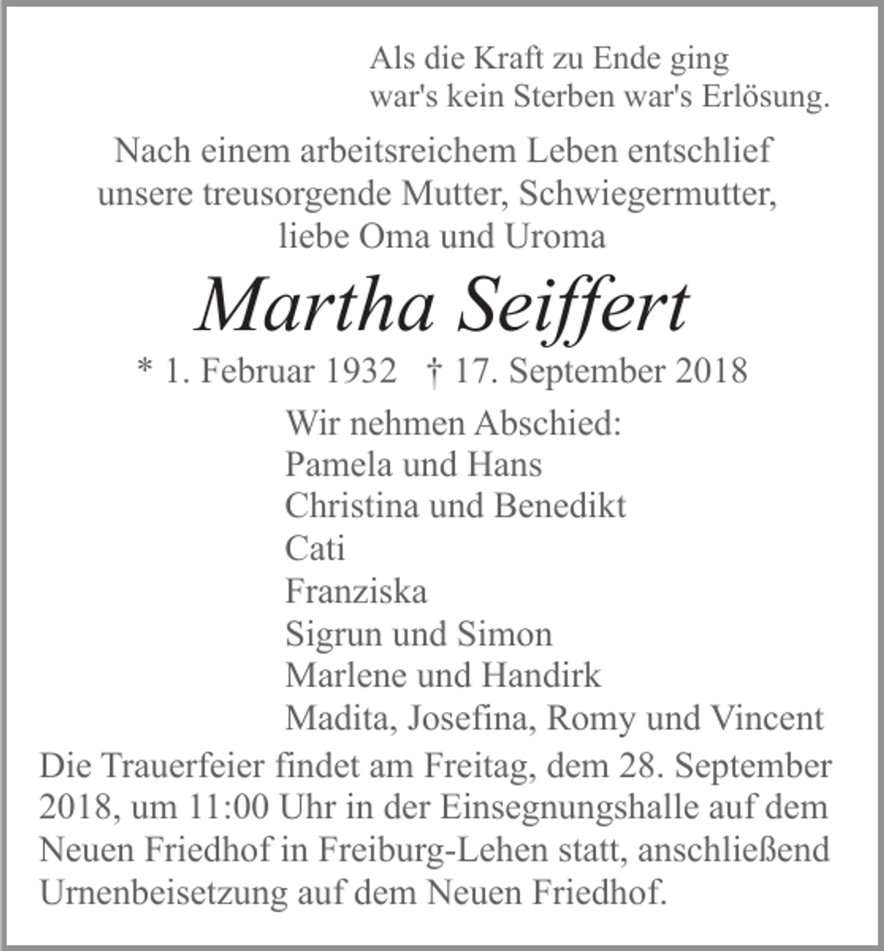 <p>Als die Kraft zu Ende ging<br />war's kein Sterben war's Erlösung.</p><p>Nach einem arbeitsreichem Leben entschlief<br />unsere treusorgende Mutter, Schwiegermutter,<br />liebe Oma und Uroma</p><p>Martha Seiffert<br />* 1. Februar 1932 † 17. September 2018<br />Wir nehmen Abschied:<br />Pamela und Hans<br />Christina und Benedikt<br />Cati<br />Franziska<br />Sigrun und Simon<br />Marlene und Handirk<br />Madita, Josefina, Romy und Vincent<br />Die Trauerfeier findet am Freitag, dem 28. September<br />2018, um 11:00 Uhr in der Einsegnungshalle auf dem<br />Neuen Friedhof in Freiburg-Lehen statt, anschließend<br />Urnenbeisetzung auf dem Neuen Friedhof.</p>