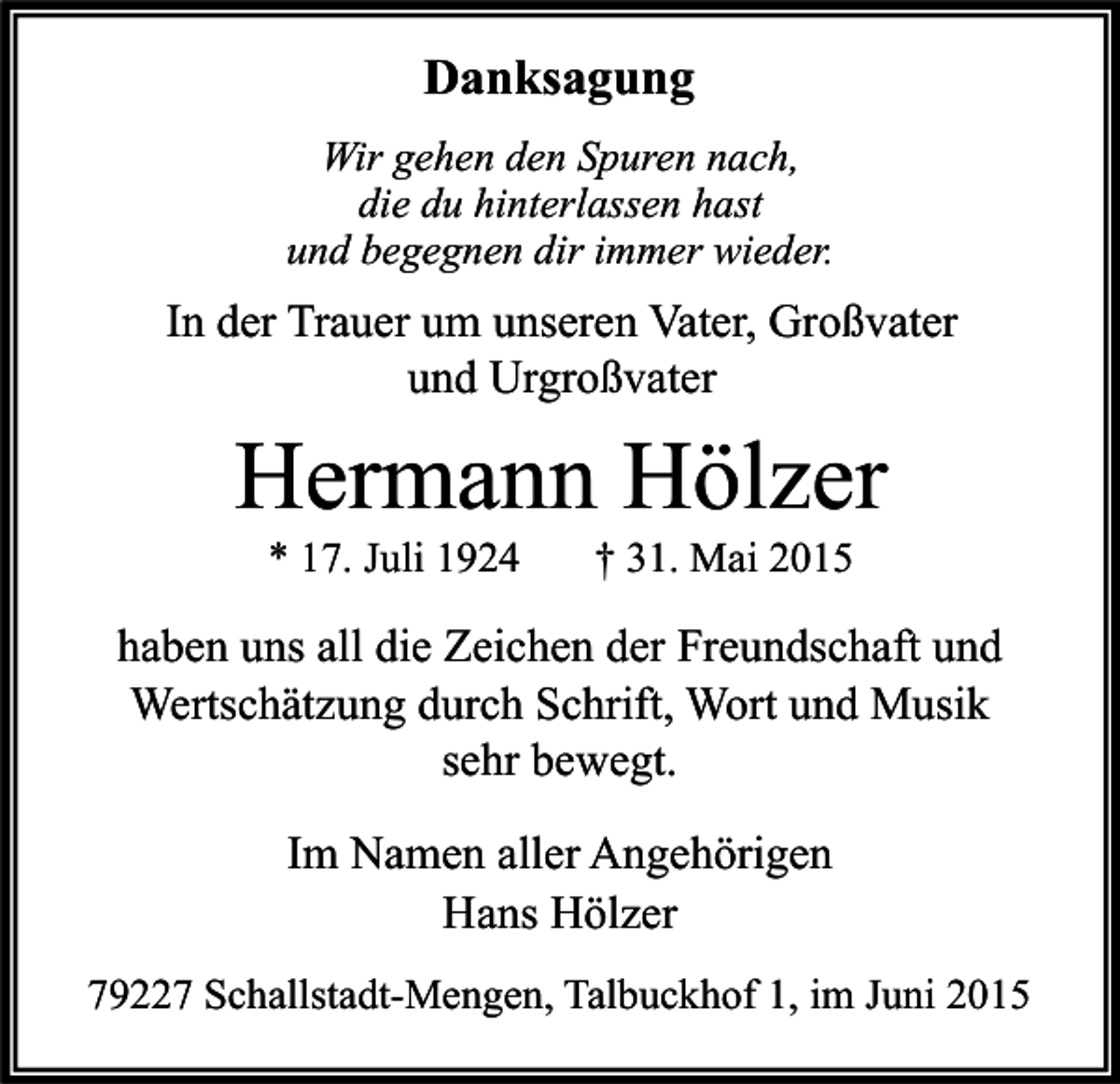 <p>Danksagung<br />Wir gehen den Spuren nach,<br />die du hinterlassen hast<br />und begegnen dir immer wieder.</p><p>In der Trauer um unseren Vater, Großvater<br />und Urgroßvater</p><p>Hermann Hölzer<br />* 17. Juli 1924</p><p>† 31. Mai 2015</p><p>haben uns all die Zeichen der Freundschaft und<br />Wertschätzung durch Schrift, Wort und Musik<br />sehr bewegt.<br />Im Namen aller Angehörigen<br />Hans Hölzer<br />79227 Schallstadt-Mengen, Talbuckhof 1, im Juni 2015</p>
