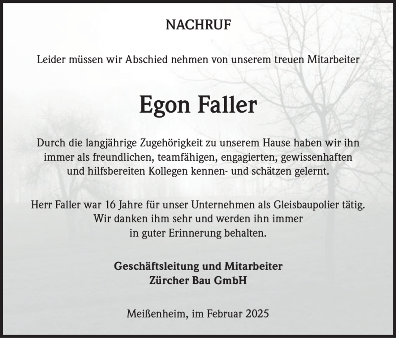 <p>NACHRUF<br />Leider müssen wir Abschied nehmen von unserem treuen Mitarbeiter</p><p>Egon Faller<br />Durch die langjährige Zugehörigkeit zu unserem Hause haben wir ihn<br />immer als freundlichen, teamfähigen, engagierten, gewissenhaften<br />und hilfsbereiten Kollegen kennen- und schätzen gelernt.<br />Herr Faller war 16 Jahre für unser Unternehmen als Gleisbaupolier tätig.<br />Wir danken ihm sehr und werden ihn immer<br />in guter Erinnerung behalten.<br />Geschäftsleitung und Mitarbeiter<br />Zürcher Bau GmbH<br />Meißenheim, im Februar 2025</p>