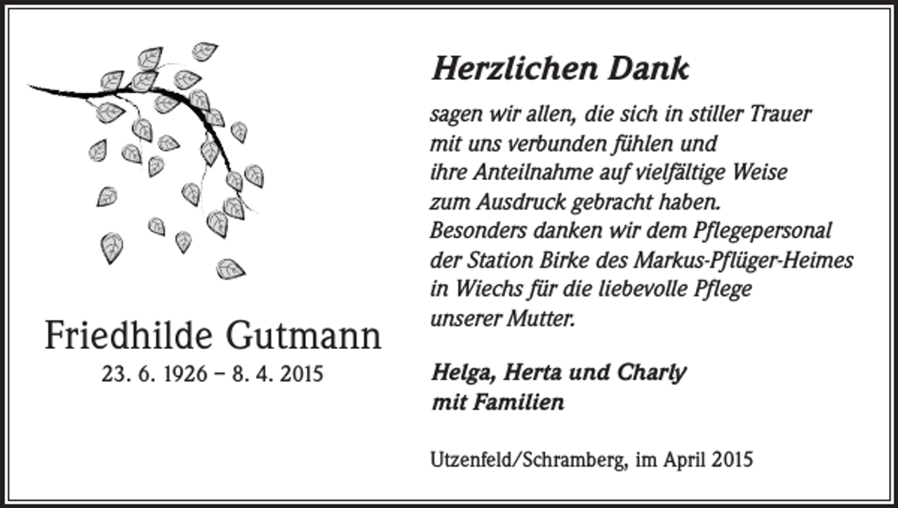<p>Herzlichen Dank</p><p>Friedhilde Gutmann<br />23. 6. 1926 – 8. 4. 2015</p><p>sagen wir allen, die sich in stiller Trauer<br />mit uns verbunden fühlen und<br />ihre Anteilnahme auf vielfältige Weise<br />zum Ausdruck gebracht haben.<br />Besonders danken wir dem Pflegepersonal<br />der Station Birke des Markus-Pflüger-Heimes<br />in Wiechs für die liebevolle Pflege<br />unserer Mutter.<br />Helga, Herta und Charly<br />mit Familien<br />Utzenfeld/Schramberg, im April 2015</p>