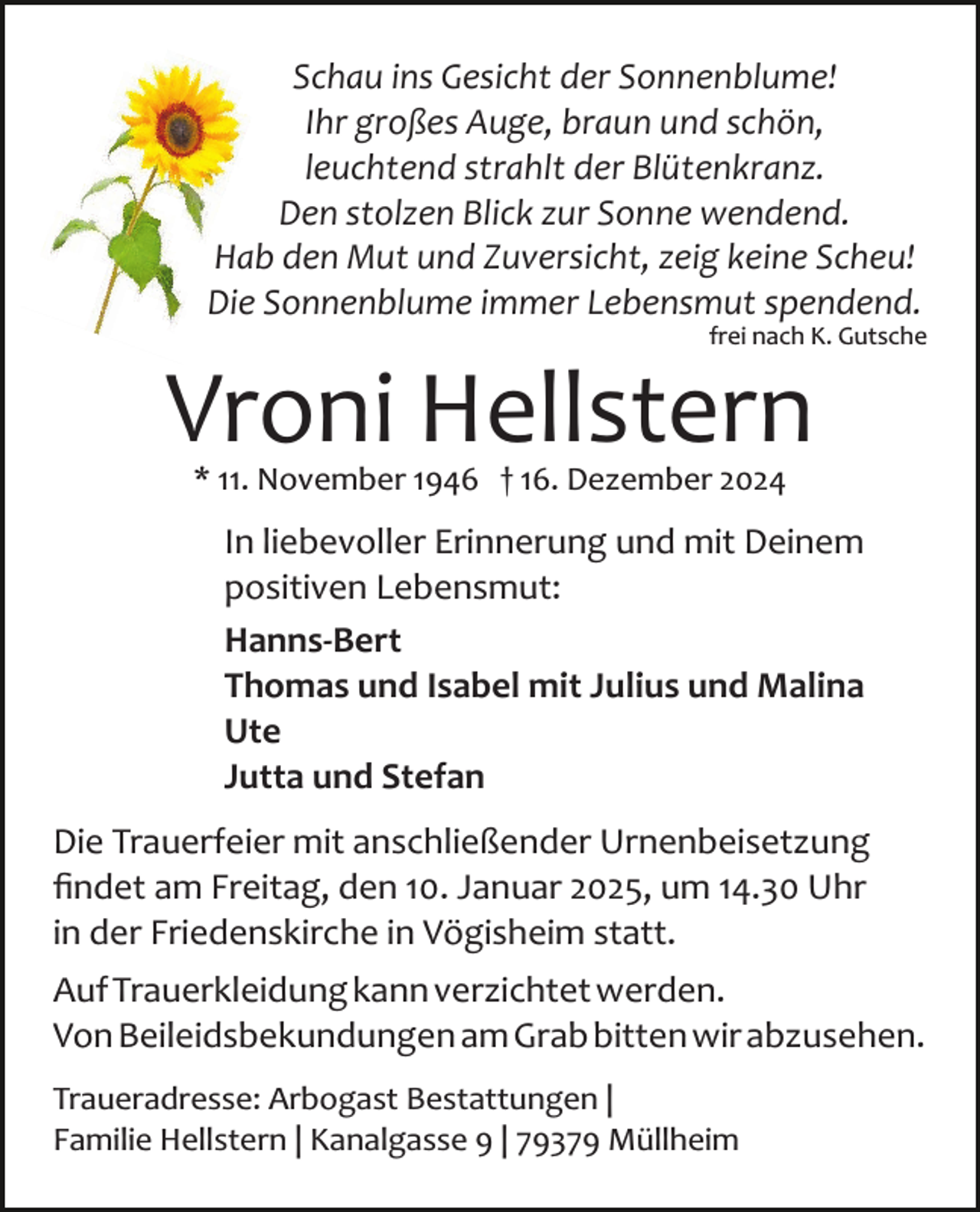 <p>Schau ins Gesicht der Sonnenblume!<br />Ihr großes Auge, braun und schön,<br />leuchtend strahlt der Blütenkranz.<br />Den stolzen Blick zur Sonne wendend.<br />Hab den Mut und Zuversicht, zeig keine Scheu!<br />Die Sonnenblume immer Lebensmut spendend.<br />frei nach K. Gutsche</p><p>Vroni Hellstern<br />* 11. November 1946 † 16. Dezember 2024</p><p>In liebevoller Erinnerung und mit Deinem<br />positiven Lebensmut:<br />Hanns-Bert<br />Thomas und Isabel mit Julius und Malina<br />Ute<br />Jutta und Stefan<br />Die Trauerfeier mit anschließender Urnenbeisetzung<br />ﬁndet am Freitag, den 10. Januar 2025, um 14.30 Uhr<br />in der Friedenskirche in Vögisheim statt.<br />Auf Trauerkleidung kann verzichtet werden.<br />Von Beileidsbekundungen am Grab bitten wir abzusehen.<br />Traueradresse: Arbogast Bestattungen |<br />Familie Hellstern | Kanalgasse 9 | 79379 Müllheim</p>
