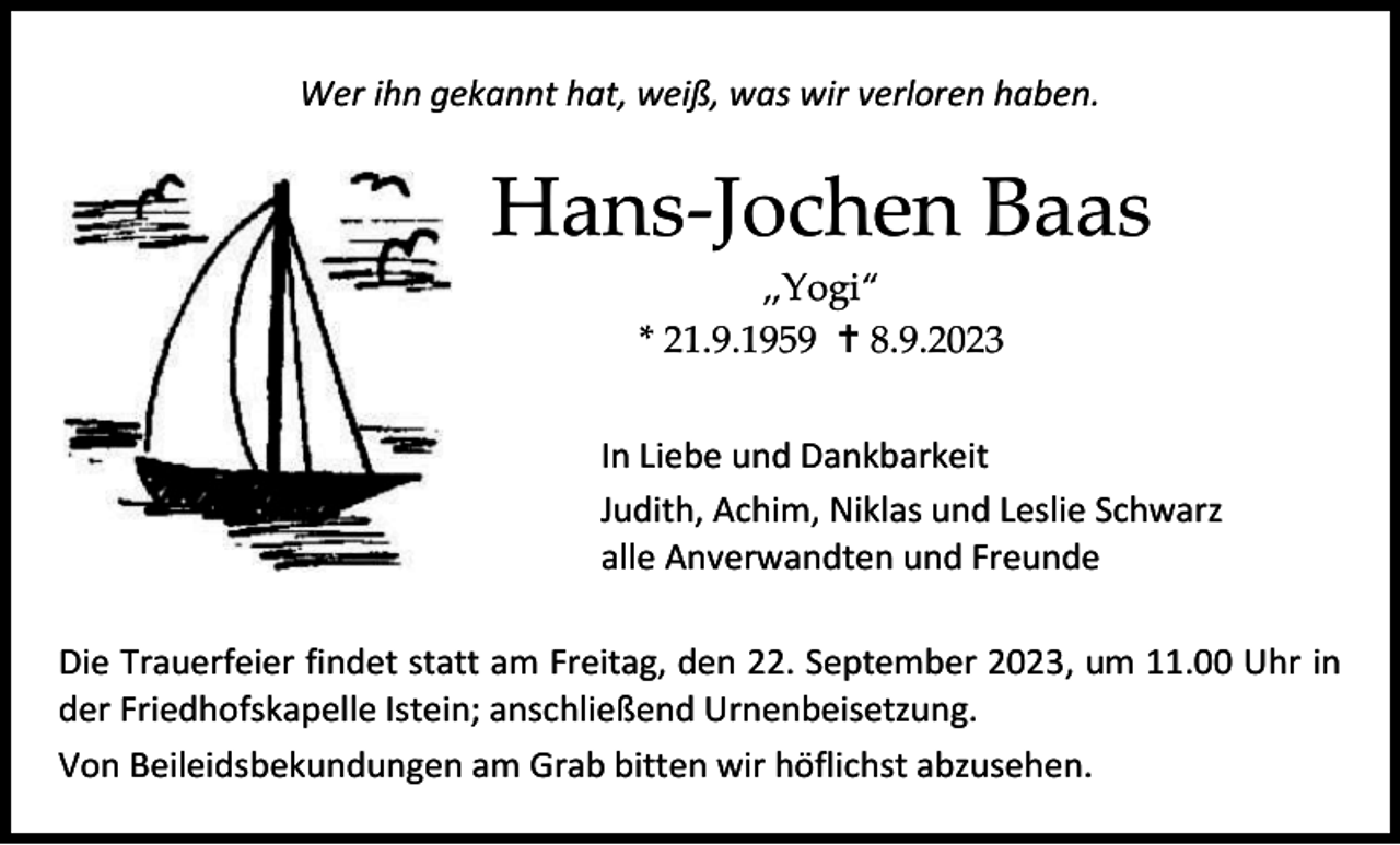 <p>Wer ihn gekannt hat, weiß, was wir verloren haben.</p><p>Hans-Jochen Baas<br />„Yogi“<br />* 21.9.1959 † 8.9.2023<br />In Liebe und Dankbarkeit<br />Judith, Achim, Niklas und Leslie Schwarz<br />alle Anverwandten und Freunde<br />Die Trauerfeier findet statt am Freitag, den 22. September 2023, um 11.00 Uhr in<br />der Friedhofskapelle Istein; anschließend Urnenbeisetzung.<br />Von Beileidsbekundungen am Grab bitten wir höflichst abzusehen.</p>