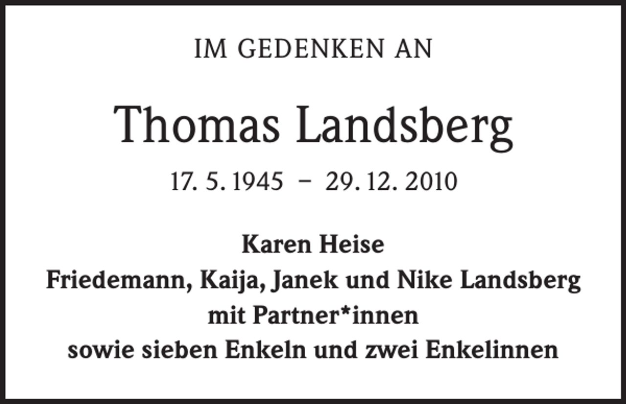 <p>IM GEDENKEN AN</p><p>Thomas Landsberg<br />17. 5. 1945 – 29. 12. 2010<br />Karen Heise<br />Friedemann, Kaija, Janek und Nike Landsberg<br />mit Partner*innen<br />sowie sieben Enkeln und zwei Enkelinnen</p>