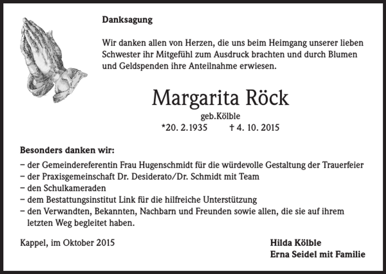 <p>Danksagung<br />Wir danken allen von Herzen, die uns beim Heimgang unserer lieben<br />Schwester ihr Mitgefühl zum Ausdruck brachten und durch Blumen<br />und Geldspenden ihre Anteilnahme erwiesen.</p><p>Margarita Röck<br />geb.Kölble<br />*20. 2.1935<br />† 4. 10. 2015</p><p>Besonders danken wir:<br />– der Gemeindereferentin Frau Hugenschmidt für die würdevolle Gestaltung der Trauerfeier<br />– der Praxisgemeinschaft Dr. Desiderato/Dr. Schmidt mit Team<br />– den Schulkameraden<br />– dem Bestattungsinstitut Link für die hilfreiche Unterstützung<br />– den Verwandten, Bekannten, Nachbarn und Freunden sowie allen, die sie auf ihrem<br />letzten Weg begleitet haben.<br />Kappel, im Oktober 2015</p><p>Hilda Kölble<br />Erna Seidel mit Familie</p>