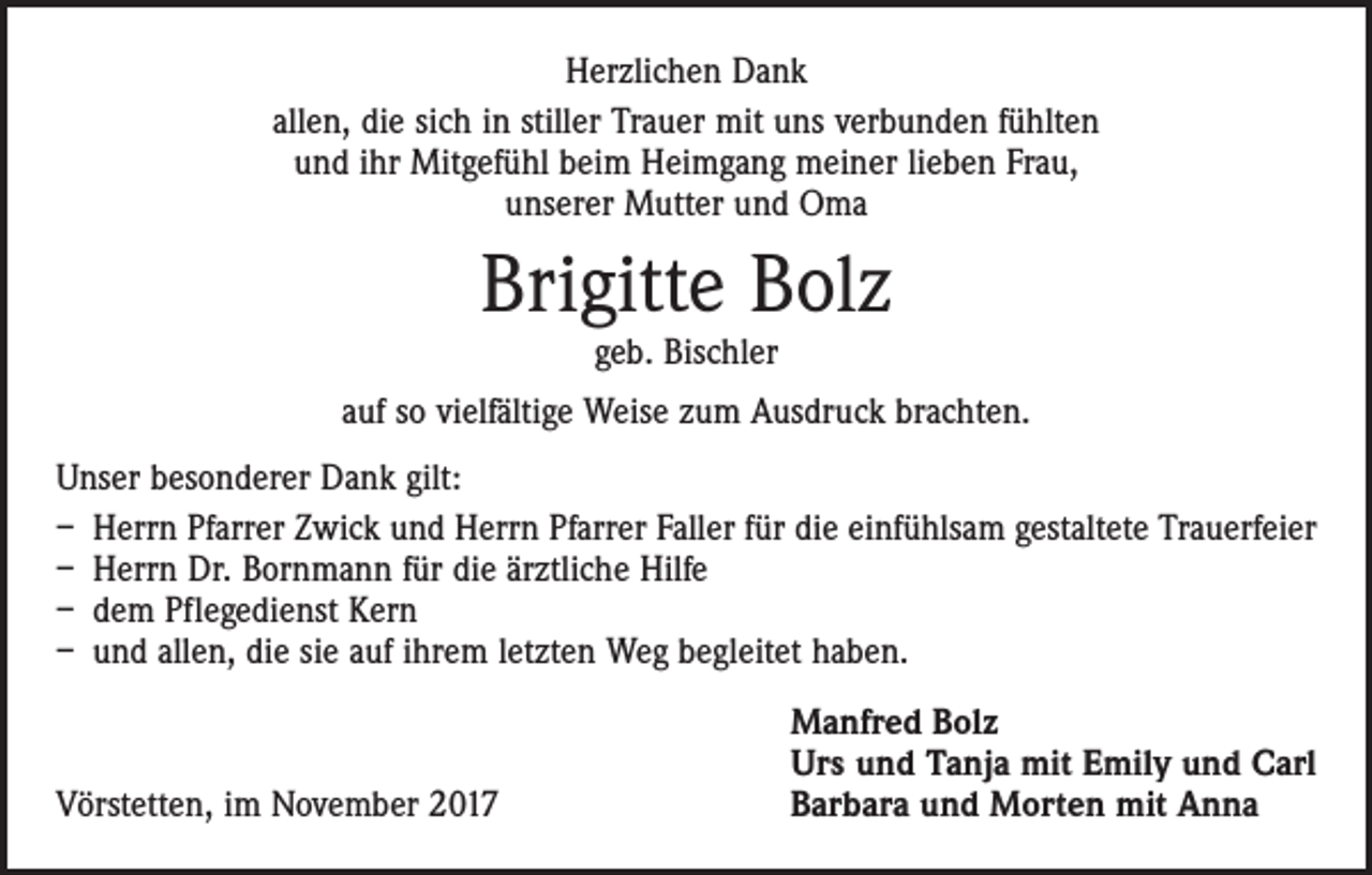 <p>Herzlichen Dank<br />allen, die sich in stiller Trauer mit uns verbunden fühlten<br />und ihr Mitgefühl beim Heimgang meiner lieben Frau,<br />unserer Mutter und Oma</p><p>Brigitte Bolz<br />geb. Bischler</p><p>auf so vielfältige Weise zum Ausdruck brachten.<br />Unser besonderer Dank gilt:<br />– Herrn Pfarrer Zwick und Herrn Pfarrer Faller für die einfühlsam gestaltete Trauerfeier<br />– Herrn Dr. Bornmann für die ärztliche Hilfe<br />– dem Pflegedienst Kern<br />– und allen, die sie auf ihrem letzten Weg begleitet haben.</p><p>Vörstetten, im November 2017</p><p>Manfred Bolz<br />Urs und Tanja mit Emily und Carl<br />Barbara und Morten mit Anna</p>