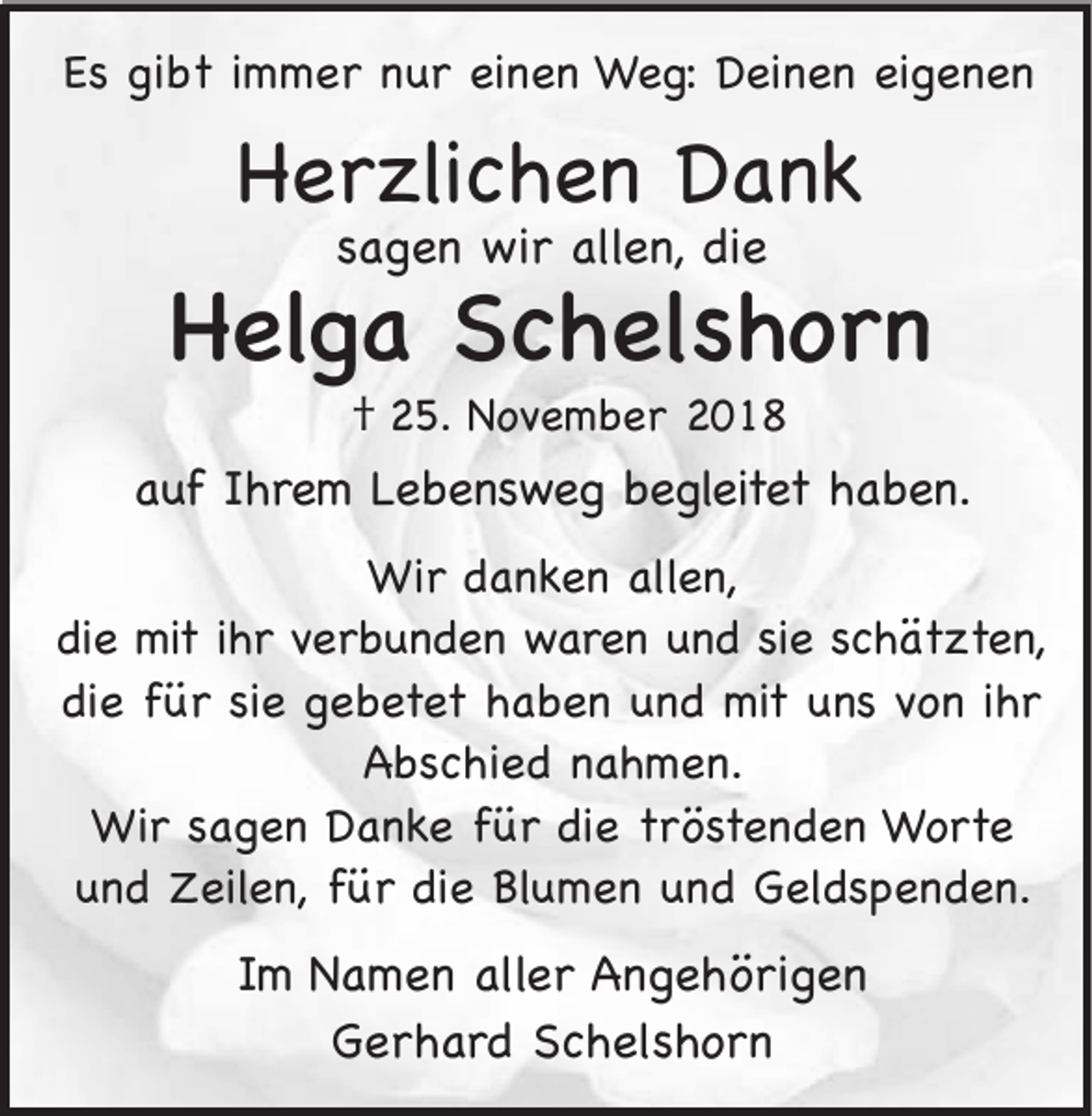 <p>Es gibt immer nur einen Weg: Deinen eigenen</p><p>Herzlichen Dank<br />sagen wir allen, die</p><p>Helga Schelshorn<br />† 25. November 2018<br />auf Ihrem Lebensweg begleitet haben.<br />Wir danken allen,<br />die mit ihr verbunden waren und sie schätzten,<br />die für sie gebetet haben und mit uns von ihr<br />Abschied nahmen.<br />Wir sagen Danke für die tröstenden Worte<br />und Zeilen, für die Blumen und Geldspenden.</p><p>Im Namen aller Angehörigen<br />Gerhard Schelshorn</p>