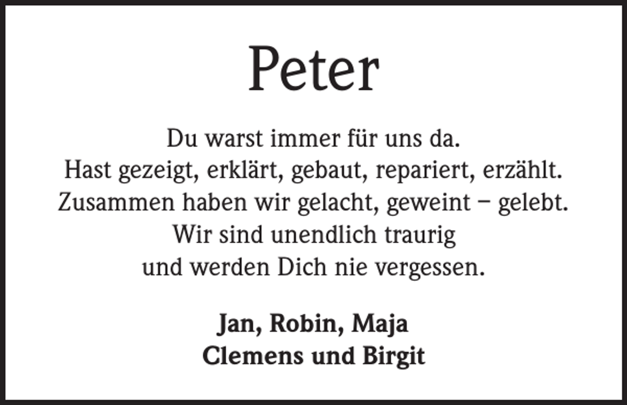 <p>Peter<br />Du warst immer für uns da.<br />Hast gezeigt, erklärt, gebaut, repariert, erzählt.<br />Zusammen haben wir gelacht, geweint – gelebt.<br />Wir sind unendlich traurig<br />und werden Dich nie vergessen.<br />Jan, Robin, Maja<br />Clemens und Birgit</p>