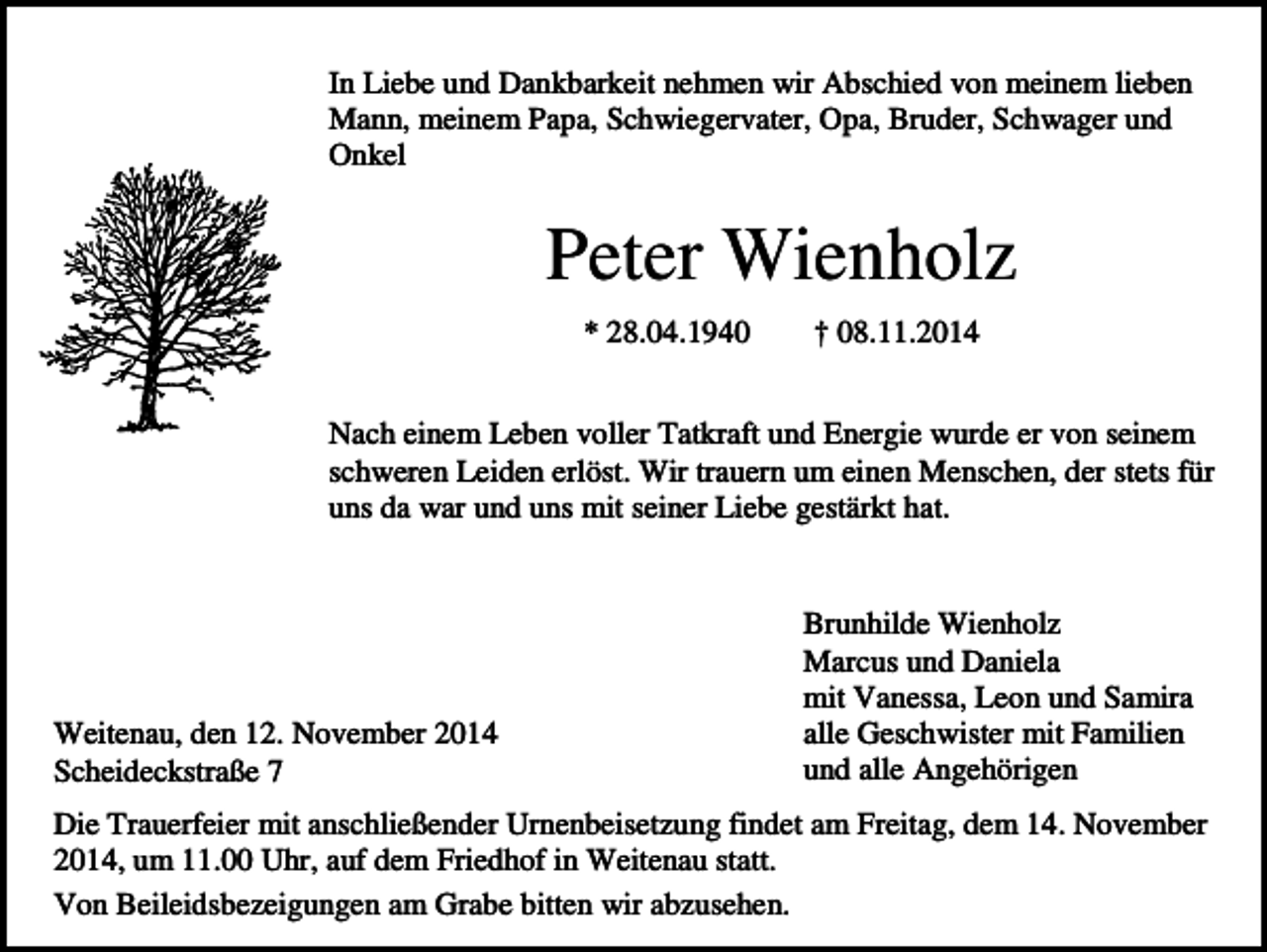 <p>In Liebe und Dankbarkeit nehmen wir Abschied von meinem lieben<br />Mann, meinem Papa, Schwiegervater, Opa, Bruder, Schwager und<br />Onkel</p><p>Peter Wienholz<br />* 28.04.1940</p><p>† 08.11.2014</p><p>Nach einem Leben voller Tatkraft und Energie wurde er von seinem<br />schweren Leiden erlöst. Wir trauern um einen Menschen, der stets für<br />uns da war und uns mit seiner Liebe gestärkt hat.</p><p>Weitenau, den 12. November 2014<br />Scheideckstraße 7</p><p>Brunhilde Wienholz<br />Marcus und Daniela<br />mit Vanessa, Leon und Samira<br />alle Geschwister mit Familien<br />und alle Angehörigen</p><p>Die Trauerfeier mit anschließender Urnenbeisetzung findet am Freitag, dem 14. November<br />2014, um 11.00 Uhr, auf dem Friedhof in Weitenau statt.<br />Von Beileidsbezeigungen am Grabe bitten wir abzusehen.</p>