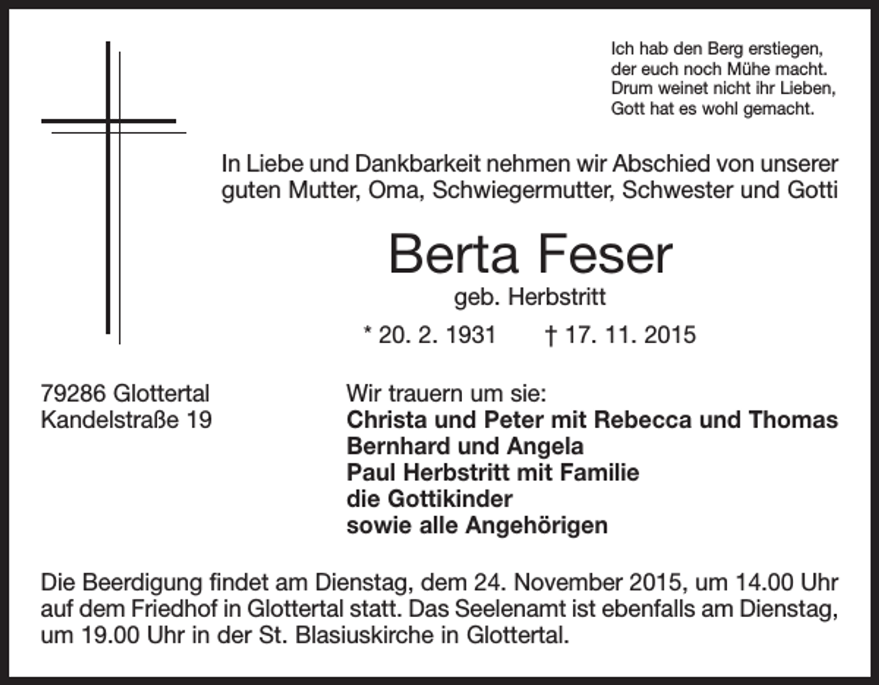 <p>Ich hab den Berg erstiegen,<br />der euch noch Mühe macht.<br />Drum weinet nicht ihr Lieben,<br />Gott hat es wohl gemacht.</p><p>In Liebe und Dankbarkeit nehmen wir Abschied von unserer<br />guten Mutter, Oma, Schwiegermutter, Schwester und Gotti</p><p>Berta Feser<br />geb. Herbstritt</p><p>* 20. 2. 1931 † 17. 11. 2015<br />79286 Glottertal<br />Wir trauern um sie:<br />Kandelstraße 19 Christa und Peter mit Rebecca und Thomas<br />Bernhard und Angela<br />Paul Herbstritt mit Familie<br />die Gottikinder<br />sowie alle Angehörigen<br />Die Beerdigung findet am Dienstag, dem 24. November 2015, um 14.00 Uhr<br />auf dem Friedhof in Glottertal statt. Das Seelenamt ist ebenfalls am Dienstag,<br />um 19.00 Uhr in der St. Blasiuskirche in Glottertal.</p>
