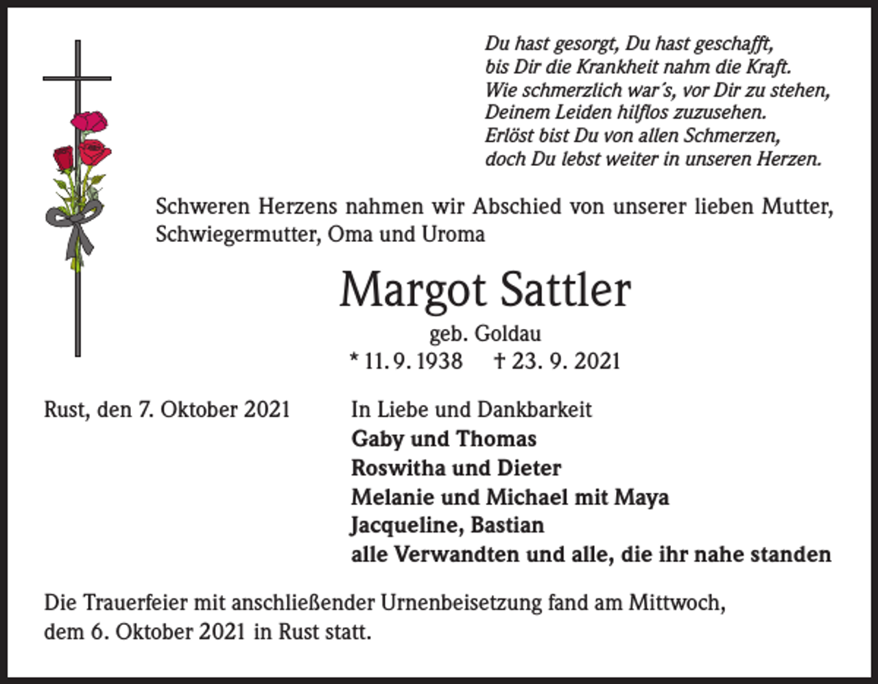 <p>Du hast gesorgt, Du hast geschafft,<br />bis Dir die Krankheit nahm die Kraft.<br />Wie schmerzlich war´s, vor Dir zu stehen,<br />Deinem Leiden hilflos zuzusehen.<br />Erlöst bist Du von allen Schmerzen,<br />doch Du lebst weiter in unseren Herzen.</p><p>Schweren Herzens nahmen wir Abschied von unserer lieben Mutter,<br />Schwiegermutter, Oma und Uroma</p><p>Margot Sattler<br />geb. Goldau<br />* 11. 9. 1938 † 23. 9. 2021<br />Rust, den 7. Oktober 2021</p><p>In Liebe und Dankbarkeit<br />Gaby und Thomas<br />Roswitha und Dieter<br />Melanie und Michael mit Maya<br />Jacqueline, Bastian<br />alle Verwandten und alle, die ihr nahe standen</p><p>Die Trauerfeier mit anschließender Urnenbeisetzung fand am Mittwoch,<br />dem 6. Oktober 2021 in Rust statt.</p>