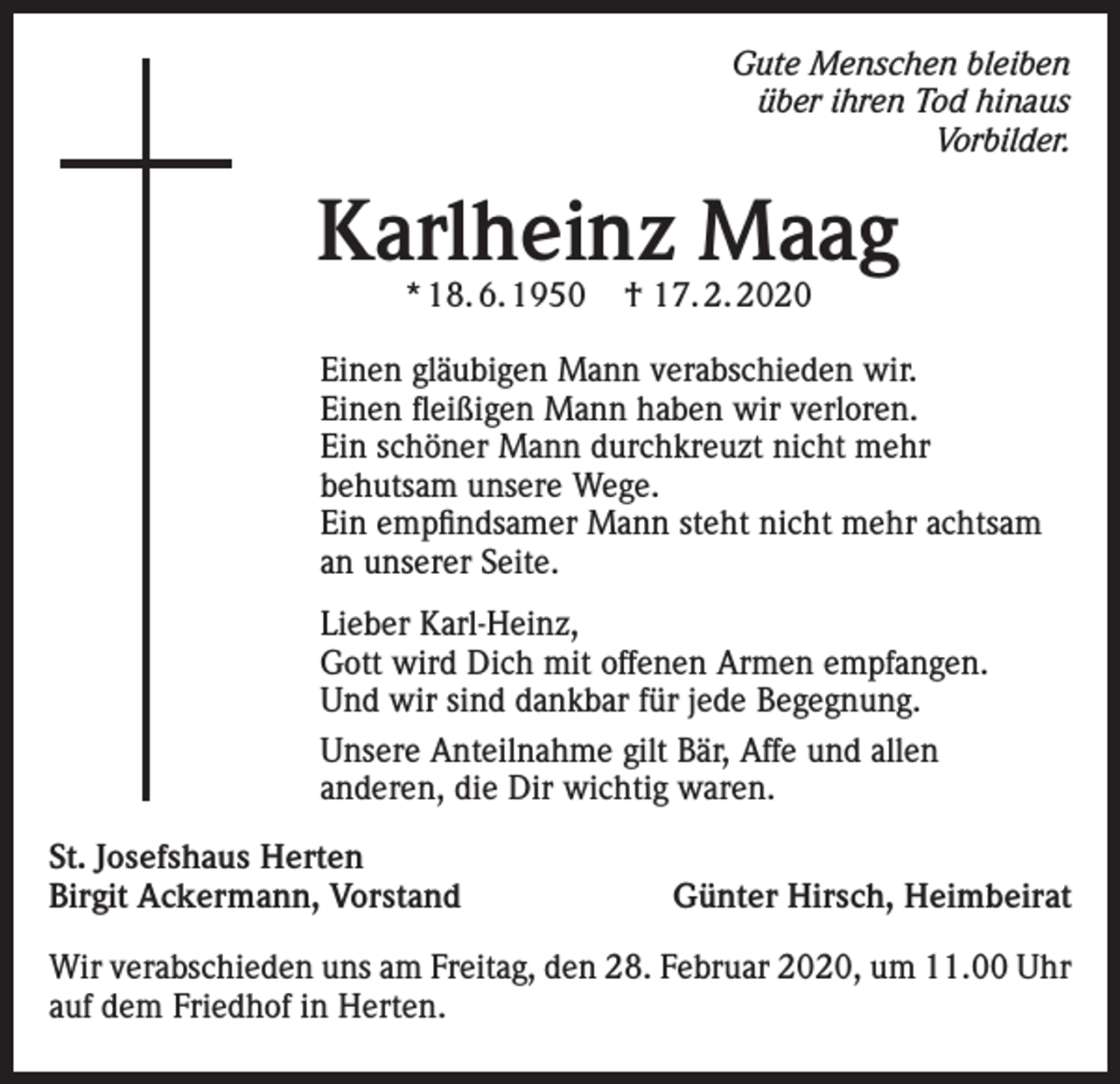 <p>Gute Menschen bleiben<br />über ihren Tod hinaus<br />Vorbilder.</p><p>Karlheinz Maag<br />* 18. 6. 1950</p><p>† 17. 2. 2020</p><p>Einen gläubigen Mann verabschieden wir.<br />Einen fleißigen Mann haben wir verloren.<br />Ein schöner Mann durchkreuzt nicht mehr<br />behutsam unsere Wege.<br />Ein empfindsamer Mann steht nicht mehr achtsam<br />an unserer Seite.<br />Lieber Karl-Heinz,<br />Gott wird Dich mit offenen Armen empfangen.<br />Und wir sind dankbar für jede Begegnung.<br />Unsere Anteilnahme gilt Bär, Affe und allen<br />anderen, die Dir wichtig waren.<br />St. Josefshaus Herten<br />Birgit Ackermann, Vorstand</p><p>Günter Hirsch, Heimbeirat</p><p>Wir verabschieden uns am Freitag, den 28. Februar 2020, um 11.00 Uhr<br />auf dem Friedhof in Herten.</p>