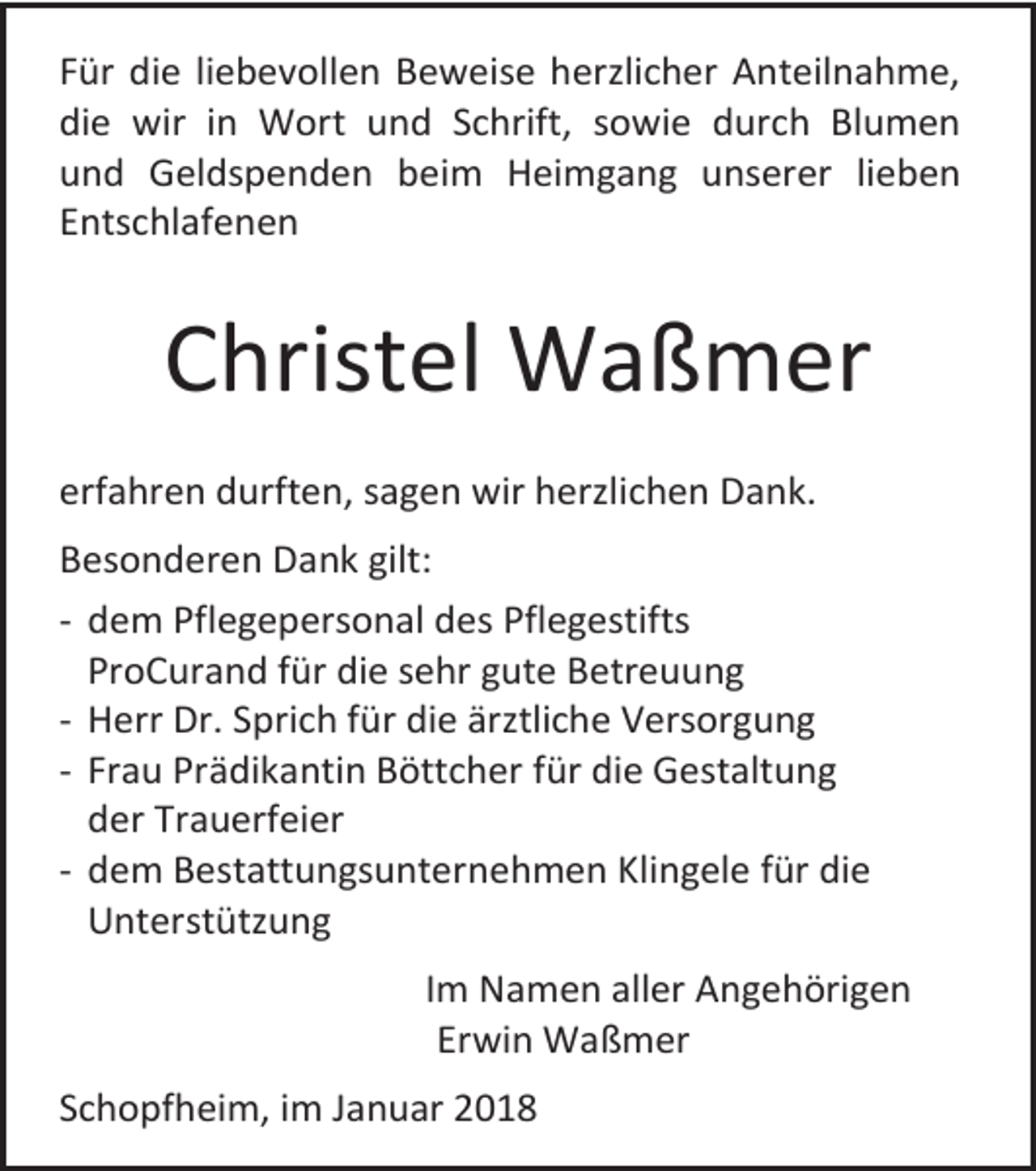 <p>Für die liebevollen Beweise herzlicher Anteilnahme,<br />die wir in Wort und Schrift, sowie durch Blumen<br />und Geldspenden beim Heimgang unserer lieben<br />Entschlafenen</p><p>Christel Waßmer<br />erfahren durften, sagen wir herzlichen Dank.<br />Besonderen Dank gilt:<br />- dem Pflegepersonal des Pflegestifts<br />ProCurand für die sehr gute Betreuung<br />- Herr Dr. Sprich für die ärztliche Versorgung<br />- Frau Prädikantin Böttcher für die Gestaltung<br />der Trauerfeier<br />- dem Bestattungsunternehmen Klingele für die<br />Unterstützung<br />Im Namen aller Angehörigen<br />Erwin Waßmer<br />Schopfheim, im Januar 2018</p>