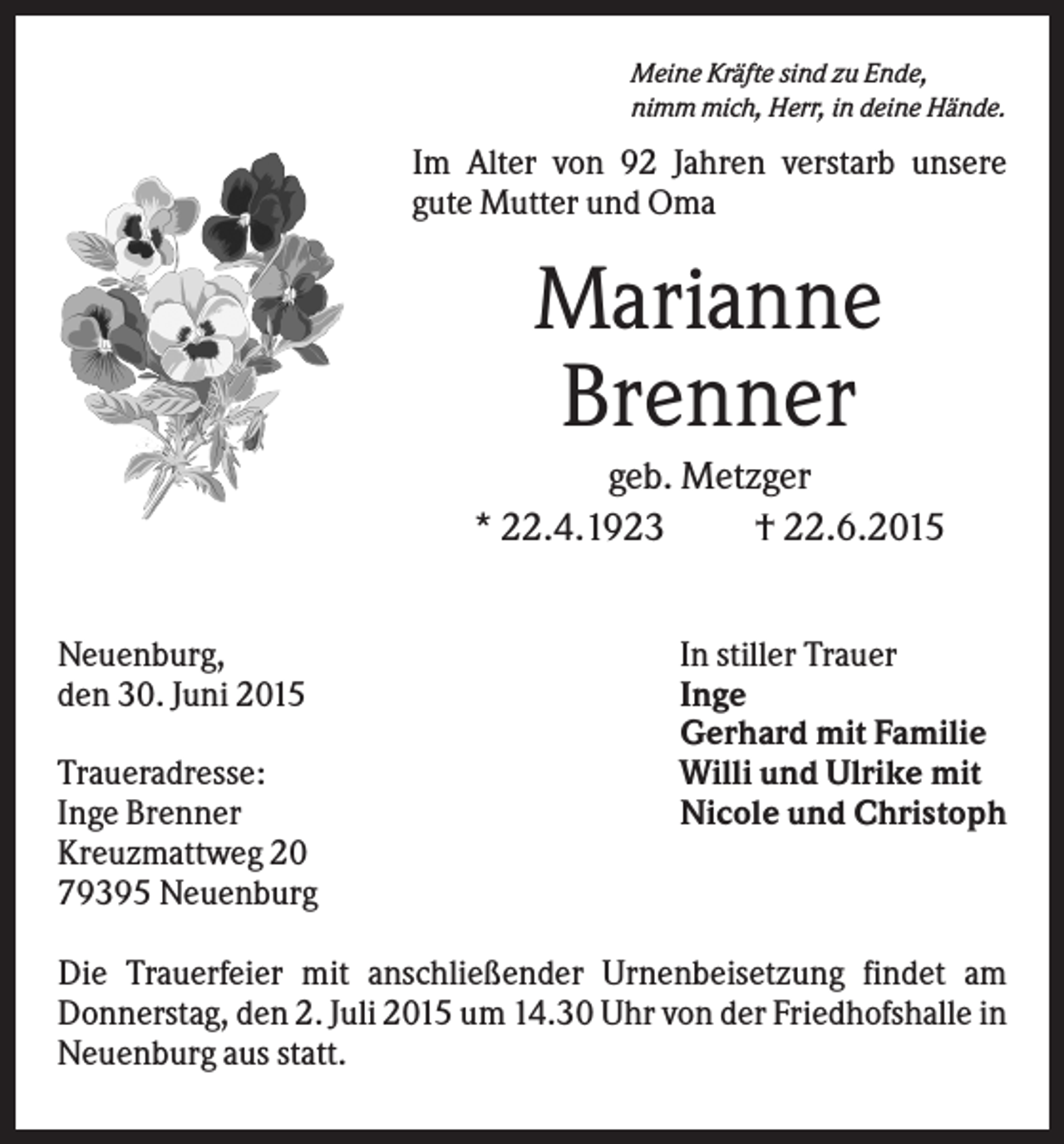 <p>Meine Kräfte sind zu Ende,<br />nimm mich, Herr, in deine Hände.</p><p>Im Alter von 92 Jahren verstarb unsere<br />gute Mutter und Oma</p><p>Marianne<br />Brenner<br />geb. Metzger<br />* 22.4.1923<br />† 22.6.2015<br />Neuenburg,<br />den 30. Juni 2015<br />Traueradresse:<br />Inge Brenner<br />Kreuzmattweg 20<br />79395 Neuenburg</p><p>In stiller Trauer<br />Inge<br />Gerhard mit Familie<br />Willi und Ulrike mit<br />Nicole und Christoph</p><p>Die Trauerfeier mit anschließender Urnenbeisetzung findet am<br />Donnerstag, den 2. Juli 2015 um 14.30 Uhr von der Friedhofshalle in<br />Neuenburg aus statt.</p>