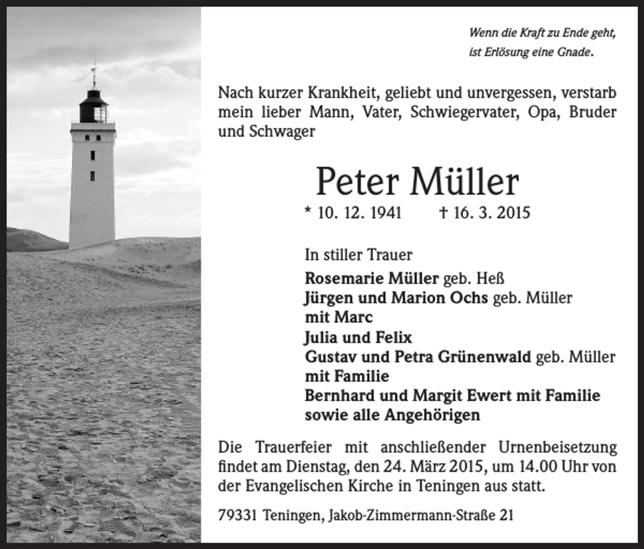 <p>Wenn die Kraft zu Ende geht,<br />ist Erlösung eine Gnade.</p><p>Nach kurzer Krankheit, geliebt und unvergessen, verstarb<br />mein lieber Mann, Vater, Schwiegervater, Opa, Bruder<br />und Schwager</p><p>Peter Müller</p><p>* 10. 12. 1941 † 16. 3. 2015<br />In stiller Trauer<br />Rosemarie Müller geb. Heß<br />Jürgen und Marion Ochs geb. Müller<br />mit Marc<br />Julia und Felix<br />Gustav und Petra Grünenwald geb. Müller<br />mit Familie<br />Bernhard und Margit Ewert mit Familie<br />sowie alle Angehörigen<br />Die Trauerfeier mit anschließender Urnenbeisetzung<br />findet am Dienstag, den 24. März 2015, um 14.00 Uhr von<br />der Evangelischen Kirche in Teningen aus statt.<br />79331 Teningen, Jakob-Zimmermann-Straße 21</p>