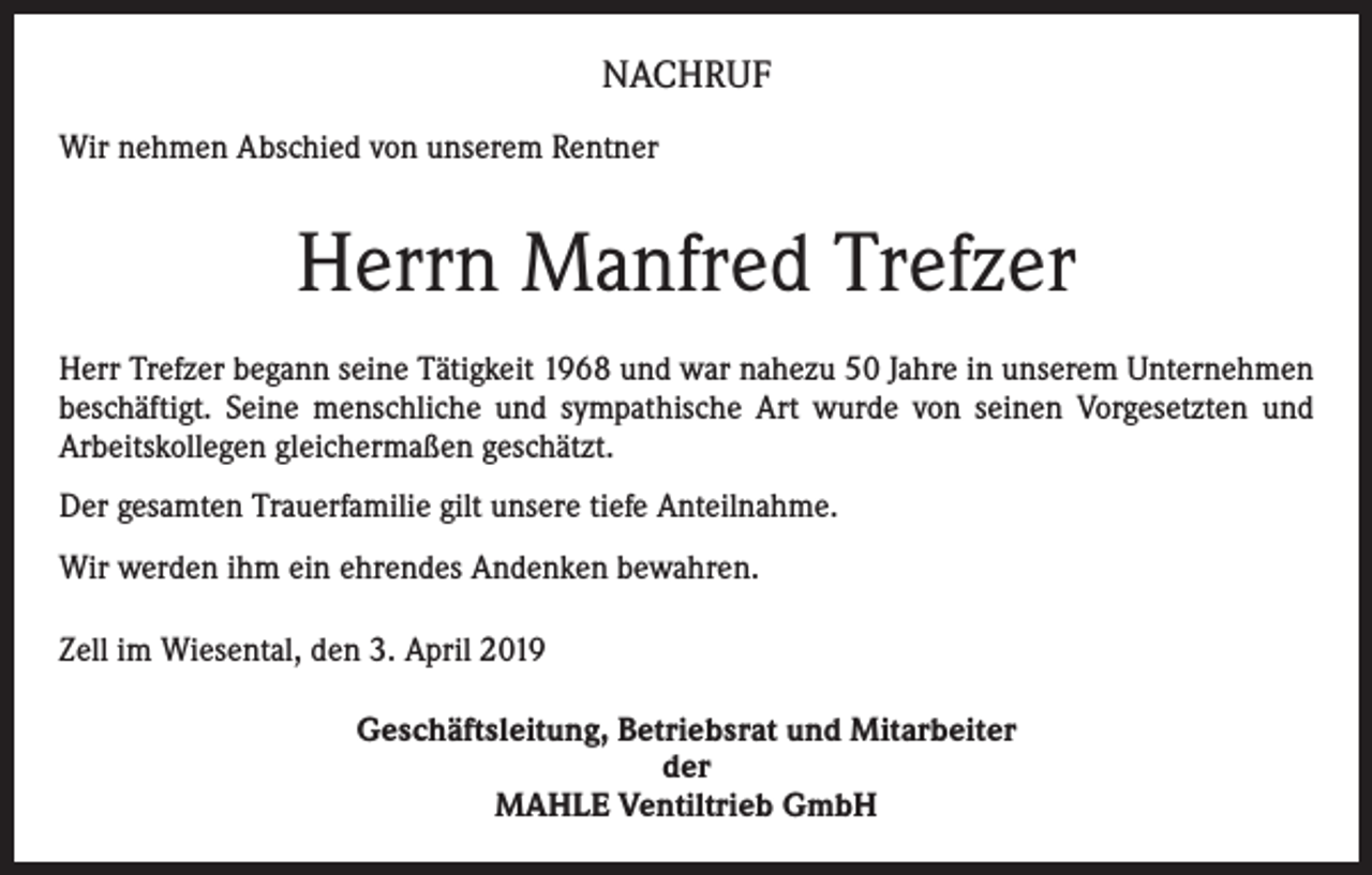 <p>NACHRUF<br />Wir nehmen Abschied von unserem Rentner</p><p>Herrn Manfred Trefzer<br />Herr Trefzer begann seine Tätigkeit 1968 und war nahezu 50 Jahre in unserem Unter­nehmen<br />beschäftigt. Seine menschliche und sympathische Art wurde von seinen Vorgesetzten und<br />Arbeitskollegen gleichermaßen geschätzt.<br />Der gesamten Trauerfamilie gilt unsere tiefe Anteilnahme.<br />Wir werden ihm ein ehrendes Andenken bewahren.<br />Zell im Wiesental, den 3. April 2019<br />Geschäftsleitung, Betriebsrat und Mitarbeiter<br />der<br />MAHLE Ventiltrieb GmbH</p>