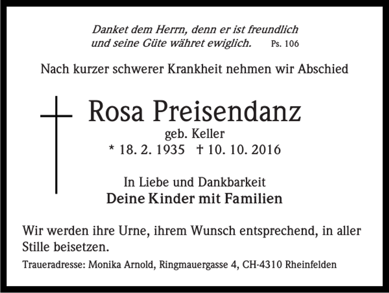 <p>Danket dem Herrn, denn er ist freundlich<br />und seine Güte währet ewiglich.<br />Ps. 106</p><p>Nach kurzer schwerer Krankheit nehmen wir Abschied</p><p>Rosa Preisendanz<br />geb. Keller<br />* 18. 2. 1935 † 10. 10. 2016<br />In Liebe und Dankbarkeit<br />Deine Kinder mit Familien<br />Wir werden ihre Urne, ihrem Wunsch entsprechend, in aller<br />Stille beisetzen.<br />Traueradresse: Monika Arnold, Ringmauergasse 4, CH-4310 Rheinfelden</p>