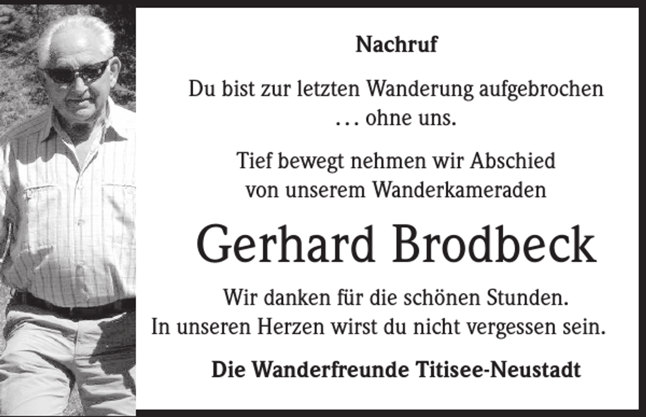 <p>Nachruf<br />Du bist zur letzten Wanderung aufgebrochen<br />. . . ohne uns.<br />Tief bewegt nehmen wir Abschied<br />von unserem Wanderkameraden</p><p>Gerhard Brodbeck<br />Wir danken für die schönen Stunden.<br />In unseren Herzen wirst du nicht vergessen sein.<br />Die Wanderfreunde Titisee-Neustadt</p>