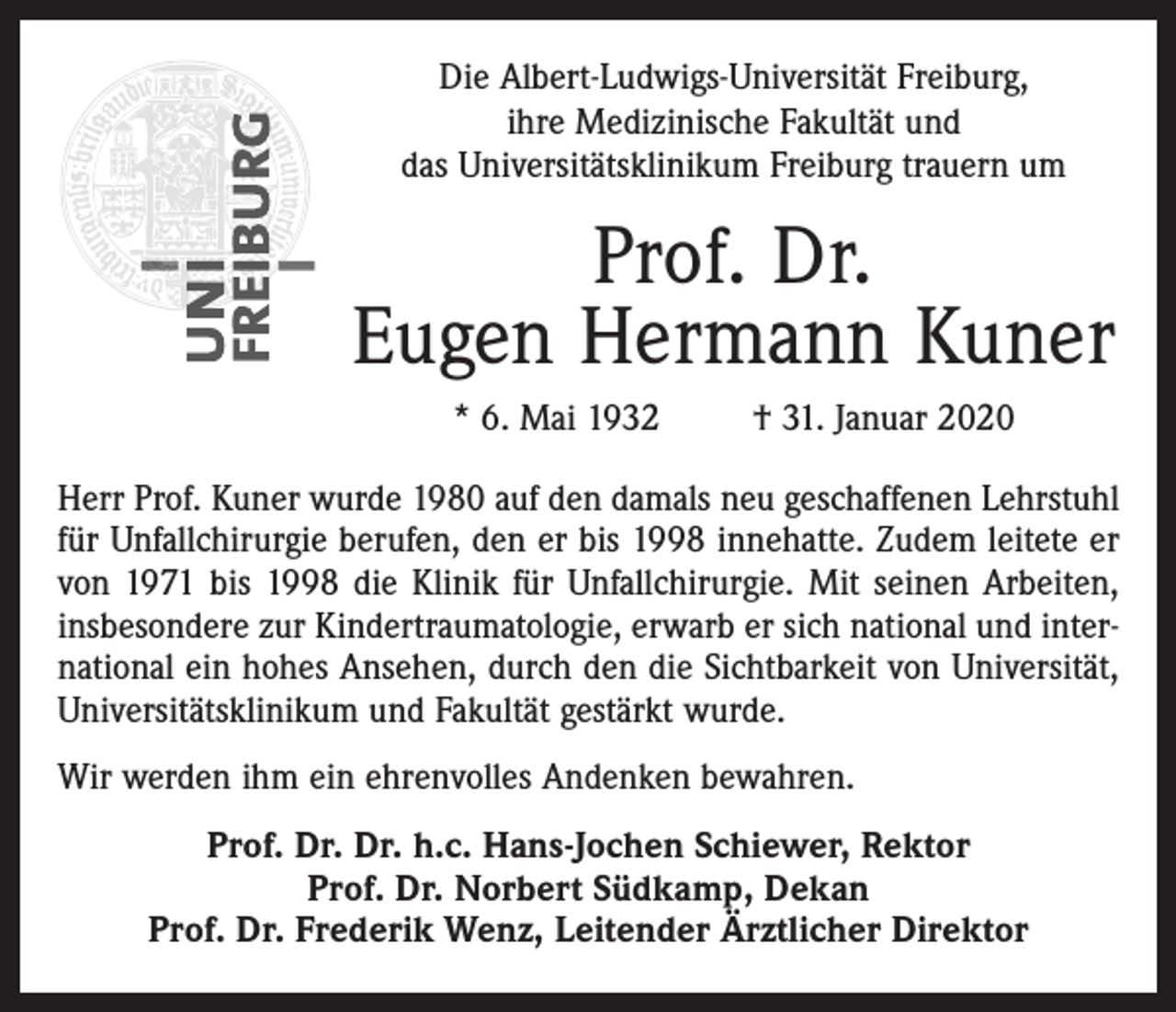 <p>Die Albert-Ludwigs-Universität Freiburg,<br />ihre Medizinische Fakultät und<br />das Universitätsklinikum Freiburg trauern um</p><p>Prof. Dr.<br />Eugen Hermann Kuner<br />* 6. Mai 1932</p><p>† 31. Januar 2020</p><p>Herr Prof. Kuner wurde 1980 auf den damals neu geschaffenen Lehrstuhl<br />für Unfallchirurgie berufen, den er bis 1998 innehatte. Zudem leitete er<br />von 1971 bis 1998 die Klinik für Unfallchirurgie. Mit seinen Arbeiten,<br />insbesondere zur Kindertraumatologie, erwarb er sich national und international ein hohes Ansehen, durch den die Sichtbarkeit von Universität,<br />Universitätsklinikum und Fakultät gestärkt wurde.<br />Wir werden ihm ein ehrenvolles Andenken bewahren.<br />Prof. Dr. Dr. h.c. Hans-Jochen Schiewer, Rektor<br />Prof. Dr. Norbert Südkamp, Dekan<br />Prof. Dr. Frederik Wenz, Leitender Ärztlicher Direktor</p>