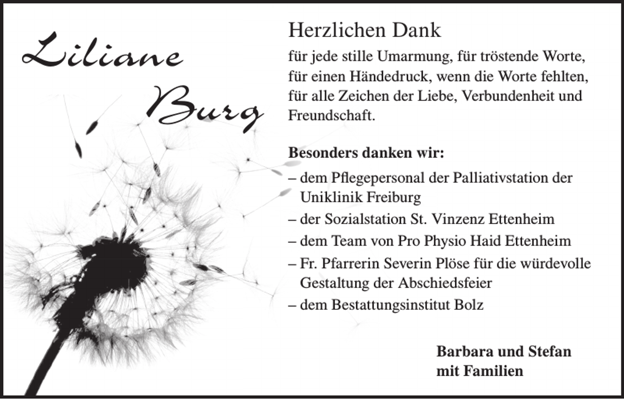 <p>Liliane<br />Burg</p><p>Herzlichen Dank<br />für jede stille Umarmung, für tröstende Worte,<br />für einen Händedruck, wenn die Worte fehlten,<br />für alle Zeichen der Liebe, Verbundenheit und<br />Freundschaft.<br />Besonders danken wir:<br />– dem Pflegepersonal der Palliativstation der<br />Uniklinik Freiburg<br />– der Sozialstation St. Vinzenz Ettenheim<br />– dem Team von Pro Physio Haid Ettenheim<br />– Fr. Pfarrerin Severin Plöse für die würdevolle<br />Gestaltung der Abschiedsfeier<br />– dem Bestattungsinstitut Bolz<br />Barbara und Stefan<br />mit Familien</p>