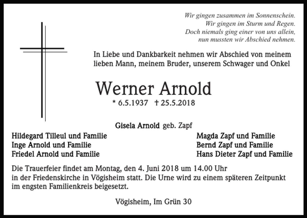 <p>Wir gigingen<br />n g e n z zusammen<br />us a m m e n i im<br />m Sonnenschein.<br />S o n n e ns c h ei n.<br />Wir<br />Wirgigingen<br />Wir<br />n g e n i im<br />m StSturm<br />ur m u und<br />n d Regen.<br />R e g e n.<br />D o c h niniemals<br />e m als giging<br />n g eieiner<br />n er von<br />v o n uns<br />u ns allein,<br />all ei n,<br />Doch<br />nun<br />n u n mussten<br />m usst e n wir<br />wir Abschied<br />A bs c hi e d nehmen.<br />n e h m e n.</p><p>I n Liebe<br />Li e b e und<br />u n d Dankbarkeit<br />D a n k b ar k eit nehmen<br />n e h m e n wir<br />wir Abschied<br />A bs c hi e d von<br />v o n meinem<br />m ei n e m<br />In<br />lieben<br />li e b e n Mann,<br />M a n n, meinem<br />m ei n e m Bruder,<br />Br u d er, unserem<br />u ns er e m Schwager<br />S c h w a g er und<br />u n d Onkel<br />O n k el</p><p>WWerner<br />er n er ArArnold<br />n ol d<br />* 6.5.1937<br />6. 5. 1 9 3 7 †<br />† 25.5.2018<br />2 5. 5. 2 0 1 8<br />*<br />g e b. Zapf<br />Z a pf<br />geb.</p><p>Di e Tr<br />Die<br />Trauerfeier<br />a u erf ei er fifindet<br />n d et aam<br />m Montag,<br />M o nt a g, den<br />d e n 4.<br />4. Juni<br />J u ni 2018<br />2 01 8 uum<br />m 114.00<br />4. Uhr<br />U hr<br />iinn der<br />d er Friedenskirche<br />Fri e d e ns kir c h e iinn Vögisheim<br />V ö gis h ei m statt.<br />st att. Die<br />Di e Urne<br />Urn e wird<br />wir d zzu<br />u eieinem<br />n e m sspäteren<br />p ät er e n Zeitpunkt<br />Z eit p u n kt<br />i m engsten<br />e n gst e n Familienkreis<br />F a mili e n kr eis beigesetzt.<br />b ei g es et zt.<br />im<br />Vögisheim,<br />V ö gis h ei m, IIm<br />m Grün<br />Gr ü n 33</p>
