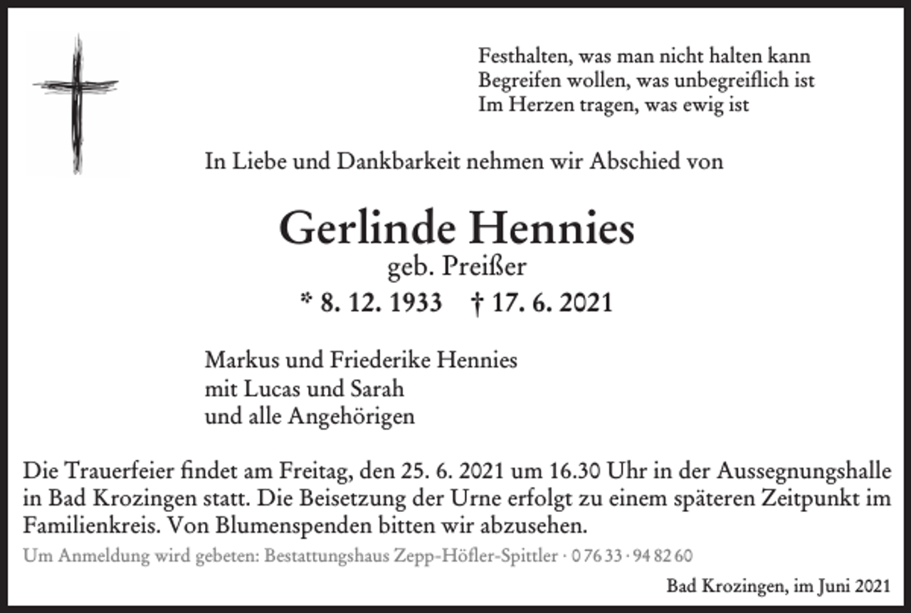 <p>Festhalten, was man nicht halten kann<br />Begreifen wollen, was unbegreiflich ist<br />Im Herzen tragen, was ewig ist</p><p>In Liebe und Dankbarkeit nehmen wir Abschied von</p><p>Gerlinde Hennies<br />geb. Preißer<br />* 8. 12. 1933 † 17. 6. 2021</p><p>Markus und Friederike Hennies<br />mit Lucas und Sarah<br />und alle Angehörigen</p><p>Die Trauerfeier findet am Freitag, den 25. 6. 2021 um 16.30 Uhr in der Aussegnungshalle<br />in Bad Krozingen statt. Die Beisetzung der Urne erfolgt zu einem späteren Zeitpunkt im<br />Familienkreis. Von Blumenspenden bitten wir abzusehen.<br />Um Anmeldung wird gebeten: Bestattungshaus Zepp-Höfler-Spittler · 0 76 33 · 94 82 60<br />Bad Krozingen, im Juni 2021</p>