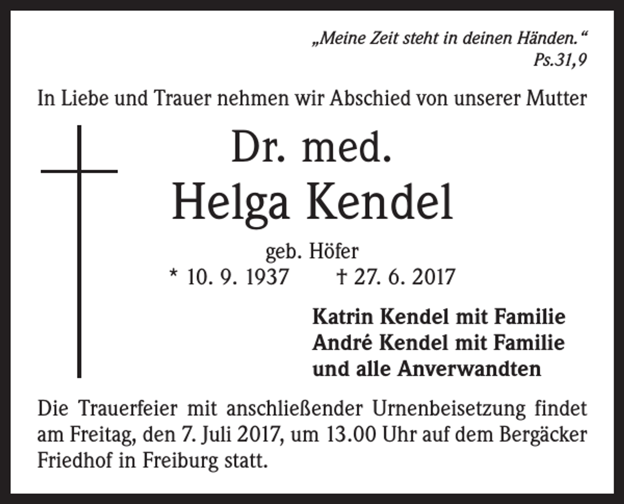 <p>„Meine Zeit steht in deinen Händen.“<br />Ps.31,9</p><p>In Liebe und Trauer nehmen wir Abschied von unserer Mutter</p><p>Dr. med.</p><p>Helga Kendel<br />geb. Höfer<br />* 10. 9. 1937 † 27. 6. 2017<br />Katrin Kendel mit Familie<br />André Kendel mit Familie<br />und alle Anverwandten<br />Die Trauerfeier mit anschließender Urnenbeisetzung findet<br />am Freitag, den 7. Juli 2017, um 13.00 Uhr auf dem Bergäcker<br />Friedhof in Freiburg statt.</p>