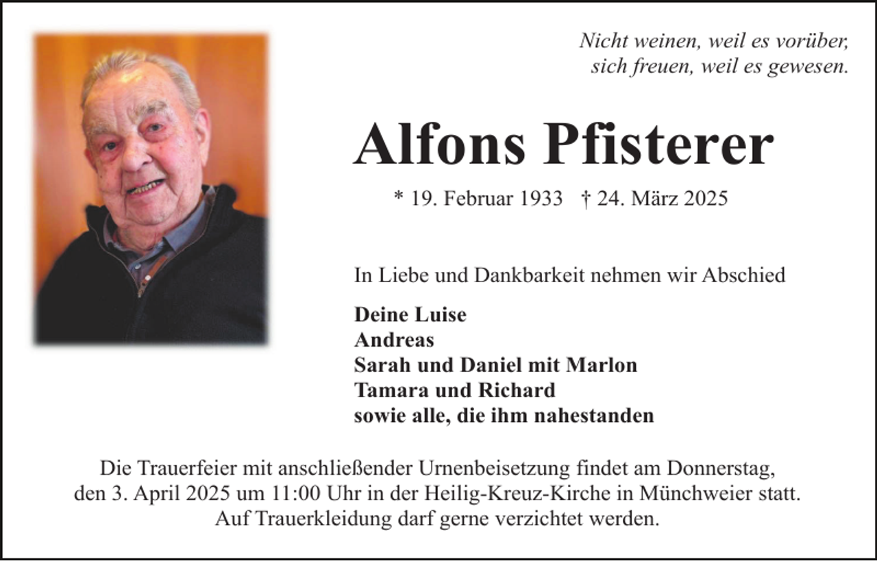 <p>Nicht weinen, weil es vorüber,<br />sich freuen, weil es gewesen.</p><p>Alfons Pfisterer<br />* 19. Februar 1933 † 24. März 2025</p><p>In Liebe und Dankbarkeit nehmen wir Abschied<br />Deine Luise<br />Andreas<br />Sarah und Daniel mit Marlon<br />Tamara und Richard<br />sowie alle, die ihm nahestanden<br />Die Trauerfeier mit anschließender Urnenbeisetzung findet am Donnerstag,<br />den 3. April 2025 um 11:00 Uhr in der Heilig-Kreuz-Kirche in Münchweier statt.<br />Auf Trauerkleidung darf gerne verzichtet werden.</p>