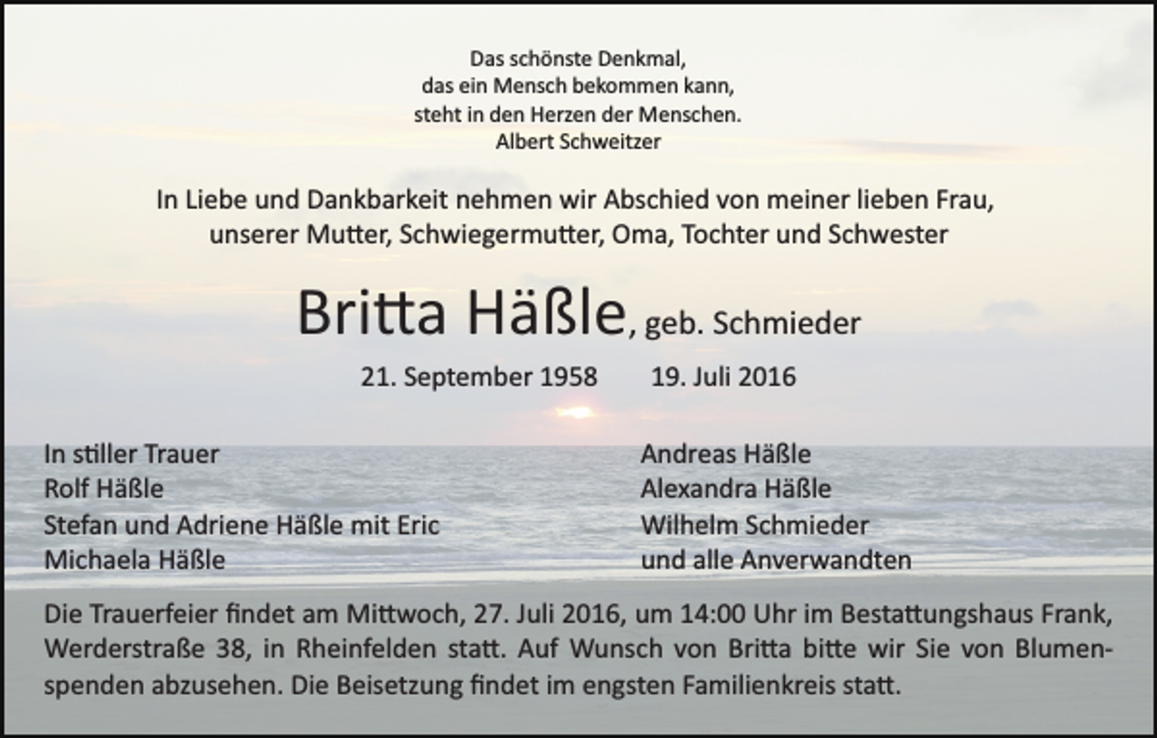 <p>Das schönste Denkmal,<br />das ein Mensch bekommen kann,<br />steht in den Herzen der Menschen.<br />Albert Schweitzer</p><p>In Liebe und Dankbarkeit nehmen wir Abschied von meiner lieben Frau,<br />unserer Mu�er, Schwiegermu�er, Oma, Tochter und Schwester</p><p>Bri�a Häßle, geb. Schmieder<br />21. September 1958<br />In s�ller Trauer<br />Rolf Häßle<br />Stefan und Adriene Häßle mit Eric<br />Michaela Häßle</p><p>19. Juli 2016<br />Andreas Häßle<br />Alexandra Häßle<br />Wilhelm Schmieder<br />und alle Anverwandten</p><p>Die Trauerfeier ﬁndet am Mi�woch, 27. Juli 2016, um 14:00 Uhr im Besta�ungshaus Frank,<br />Werderstraße 38, in Rheinfelden sta�. Auf Wunsch von Bri�a bi�e wir Sie von Blumen­<br />spenden abzusehen. Die Beisetzung ﬁndet im engsten Familienkreis sta�.</p>