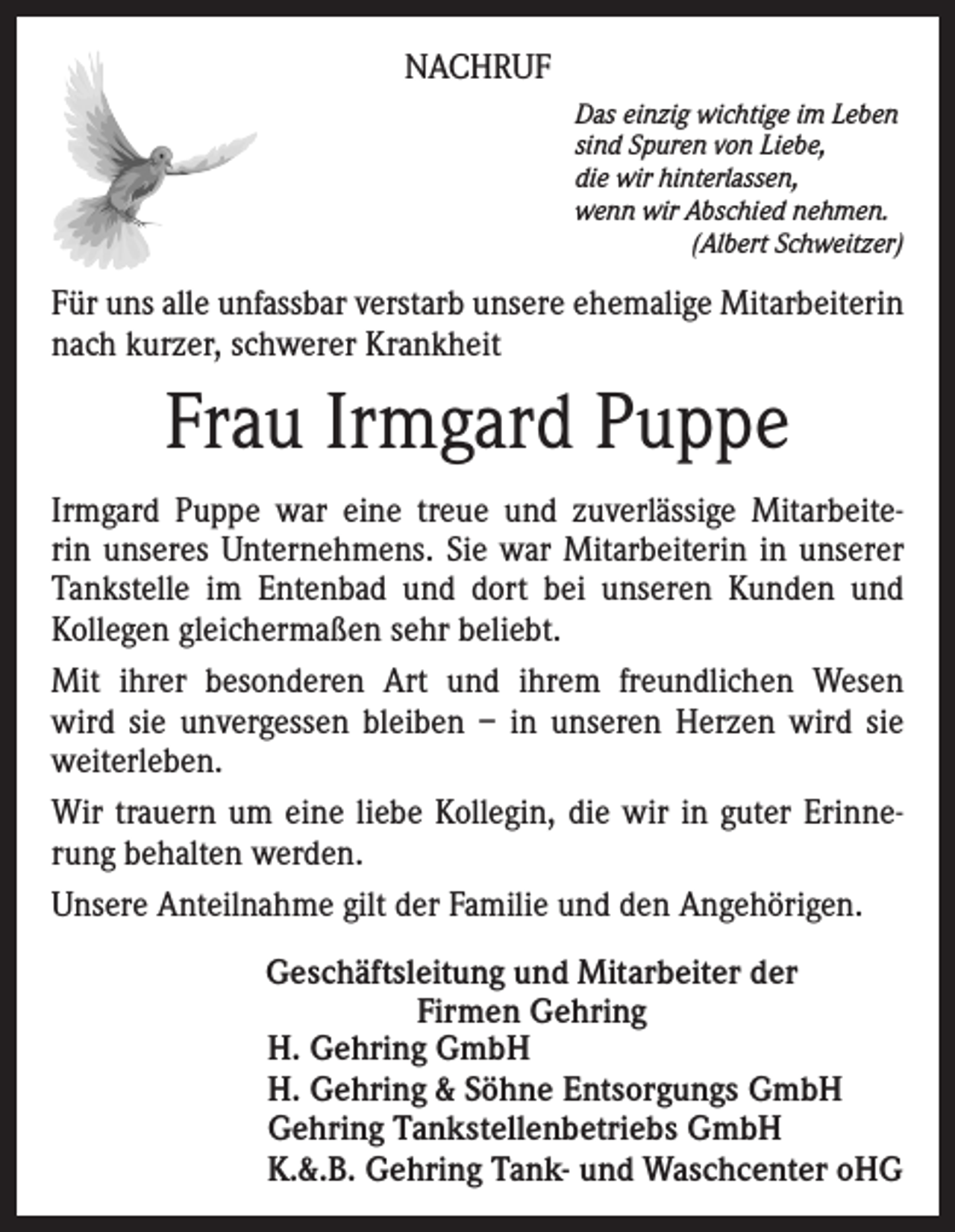 <p>NACHRUF<br />Das einzig wichtige im Leben<br />sind Spuren von Liebe,<br />die wir hinterlassen,<br />wenn wir Abschied nehmen.</p><p>(Albert Schweitzer)</p><p>Für uns alle unfassbar verstarb unsere ehemalige Mitarbeiterin<br />nach kurzer, schwerer Krankheit</p><p>Frau Irmgard Puppe<br />Irmgard Puppe war eine treue und zuverlässige Mitarbeiterin unseres Unternehmens. Sie war Mitarbeiterin in unserer<br />Tankstelle im Entenbad und dort bei unseren Kunden und<br />Kollegen gleichermaßen sehr beliebt.<br />Mit ihrer besonderen Art und ihrem freundlichen Wesen<br />wird sie unvergessen bleiben – in unseren Herzen wird sie<br />weiterleben.<br />Wir trauern um eine liebe Kollegin, die wir in guter Erinnerung behalten werden.<br />Unsere Anteilnahme gilt der Familie und den Angehörigen.<br />Geschäftsleitung und Mitarbeiter der<br />Firmen Gehring<br />H. Gehring GmbH<br />H. Gehring &amp; Söhne Entsorgungs GmbH<br />Gehring Tankstellenbetriebs GmbH<br />K.&amp;.B. Gehring Tank- und Waschcenter oHG</p>
