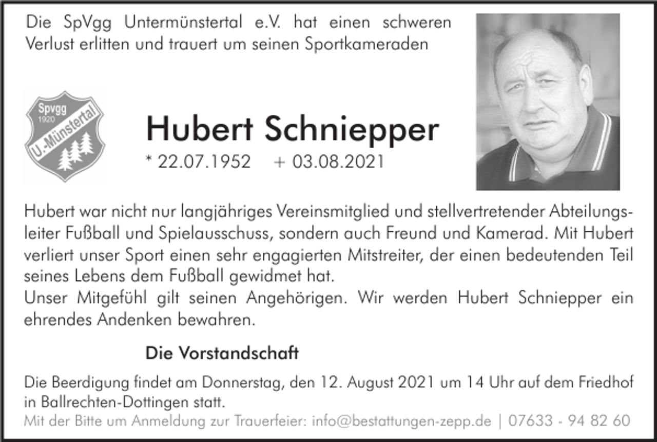 <p>Die SpVgg Untermünstertal e.V. hat einen schweren<br />Verlust erlitten und trauert um seinen Sportkameraden</p><p>Hubert Schniepper<br />* 22.07.1952</p><p>+ 03.08.2021</p><p>Hubert war nicht nur langjähriges Vereinsmitglied und stellvertretender Abteilungsleiter Fußball und Spielausschuss, sondern auch Freund und Kamerad. Mit Hubert<br />verliert unser Sport einen sehr engagierten Mitstreiter, der einen bedeutenden Teil<br />seines Lebens dem Fußball gewidmet hat.<br />Unser Mitgefühl gilt seinen Angehörigen. Wir werden Hubert Schniepper ein<br />ehrendes Andenken bewahren.<br />Die Vorstandschaft<br />Die Beerdigung findet am Donnerstag, den 12. August 2021 um 14 Uhr auf dem Friedhof<br />in Ballrechten-Dottingen statt.<br />Mit der Bitte um Anmeldung zur Trauerfeier: info@bestattungen-zepp.de | 07633 - 94 82 60</p>