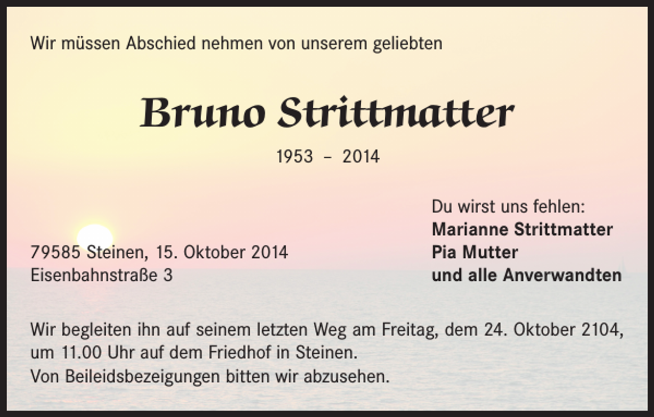 <p>Wir müssen Abschied nehmen von unserem geliebten</p><p>Bruno Strittmatter<br />1953 – 2014</p><p>79585 Steinen, 15. Oktober 2014<br />Eisenbahnstraße 3</p><p>Du wirst uns fehlen:<br />Marianne Strittmatter<br />Pia Mutter<br />und alle Anverwandten</p><p>Wir begleiten ihn auf seinem letzten Weg am Freitag, dem 24. Oktober 2104,<br />um 11.00 Uhr auf dem Friedhof in Steinen.<br />Von Beileidsbezeigungen bitten wir abzusehen.</p>