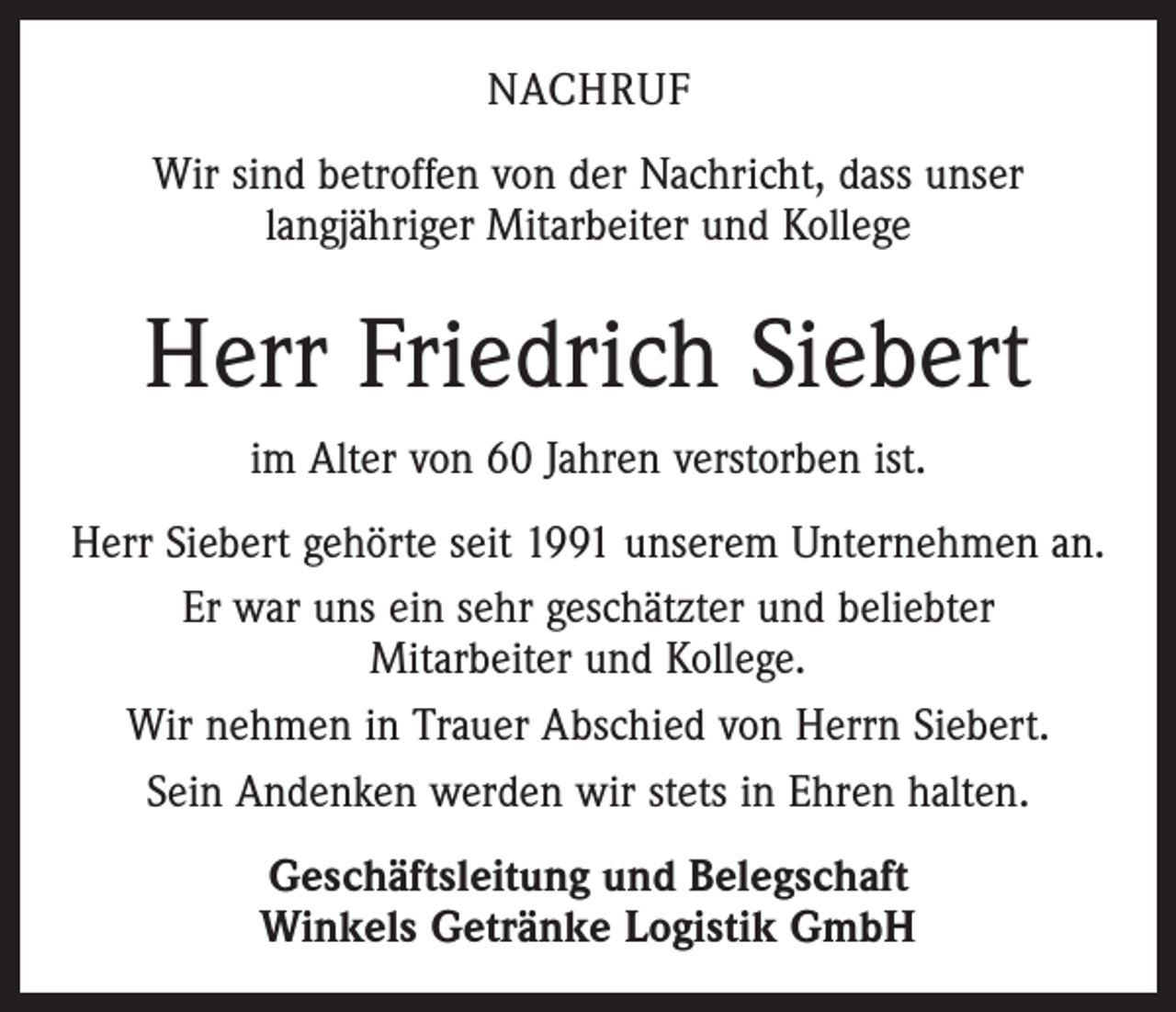 <p>NACHRUF<br />Wir sind betroffen von der Nachricht, dass unser<br />langjähriger Mitarbeiter und Kollege</p><p>Herr Friedrich Siebert<br />im Alter von 60 Jahren verstorben ist.<br />Herr Siebert gehörte seit 1991 unserem Unternehmen an.<br />Er war uns ein sehr geschätzter und beliebter<br />Mitarbeiter und Kollege.<br />Wir nehmen in Trauer Abschied von Herrn Siebert.<br />Sein Andenken werden wir stets in Ehren halten.<br />Geschäftsleitung und Belegschaft<br />Winkels Getränke Logistik GmbH</p>