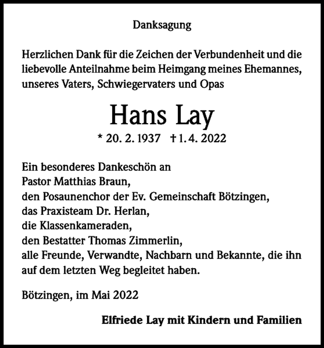 <p>Danksagung<br />Herzlichen Dank für die Zeichen der Verbundenheit und die<br />liebevolle Anteilnahme beim Heimgang meines Ehemannes,<br />unseres Vaters, Schwiegervaters und Opas</p><p>Hans Lay</p><p>* 20. 2. 1937 † 1. 4. 2022<br />Ein besonderes Dankeschön an<br />Pastor Matthias Braun,<br />den Posaunenchor der Ev. Gemeinschaft Bötzingen,<br />das Praxisteam Dr. Herlan,<br />die Klassenkameraden,<br />den Bestatter Thomas Zimmerlin,<br />alle Freunde, Verwandte, Nachbarn und Bekannte, die ihn<br />auf dem letzten Weg begleitet haben.<br />Bötzingen, im Mai 2022</p><p>Elfriede Lay mit Kindern und Familien</p>