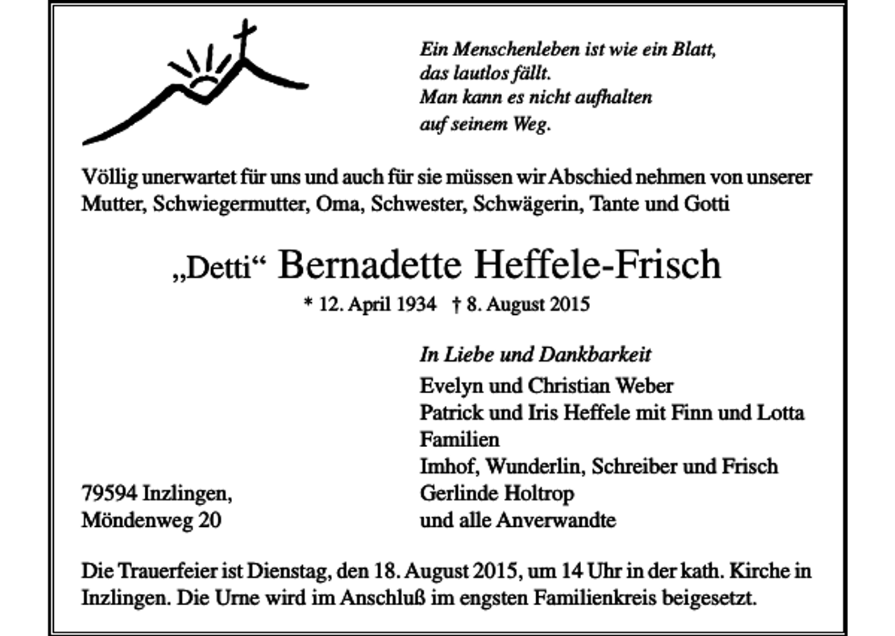 <p>Ein Menschenleben ist wie ein Blatt,<br />das lautlos fällt.<br />Man kann es nicht aufhalten<br />auf seinem Weg.</p><p>Völlig unerwartet für uns und auch für sie müssen wir Abschied nehmen von unserer<br />Mutter, Schwiegermutter, Oma, Schwester, Schwägerin, Tante und Gotti</p><p>„Detti“</p><p>Bernadette Heffele-Frisch<br />* 12. April 1934 † 8. August 2015</p><p>79594 Inzlingen,<br />Möndenweg 20</p><p>In Liebe und Dankbarkeit<br />Evelyn und Christian Weber<br />Patrick und Iris Heffele mit Finn und Lotta<br />Familien<br />Imhof, Wunderlin, Schreiber und Frisch<br />Gerlinde Holtrop<br />und alle Anverwandte</p><p>Die Trauerfeier ist Dienstag, den 18. August 2015, um 14 Uhr in der kath. Kirche in<br />Inzlingen. Die Urne wird im Anschluß im engsten Familienkreis beigesetzt.</p>