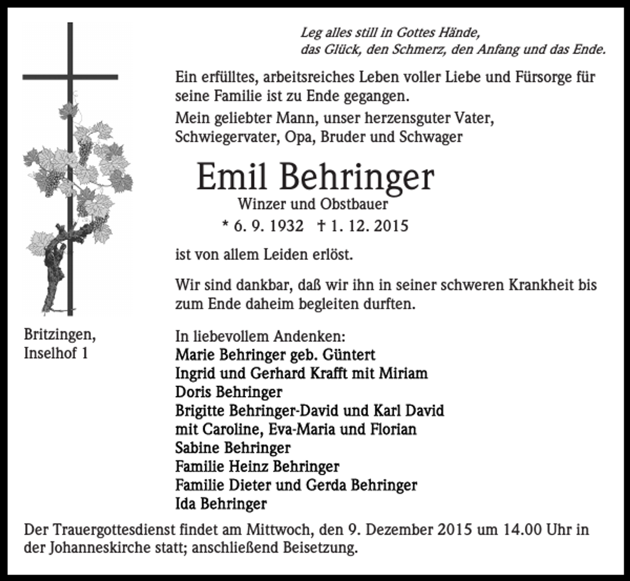 <p>Leg alles still in Gottes Hände,<br />das Glück, den Schmerz, den Anfang und das Ende.</p><p>Ein erfülltes, arbeitsreiches Leben voller Liebe und Fürsorge für<br />seine Familie ist zu Ende gegangen.<br />Mein geliebter Mann, unser herzensguter Vater,<br />Schwiegervater, Opa, Bruder und Schwager</p><p>Emil Behringer<br />Winzer und Obstbauer<br />* 6. 9. 1932 † 1. 12. 2015<br />ist von allem Leiden erlöst.<br />Wir sind dankbar, daß wir ihn in seiner schweren Krankheit bis<br />zum Ende daheim begleiten durften.<br />Britzingen,<br />Inselhof 1</p><p>In liebevollem Andenken:</p><p>Der Trauergottesdienst findet am Mittwoch, den 9. Dezember 2015 um 14.00 Uhr in<br />der Johanneskirche statt; anschließend Beisetzung.</p>