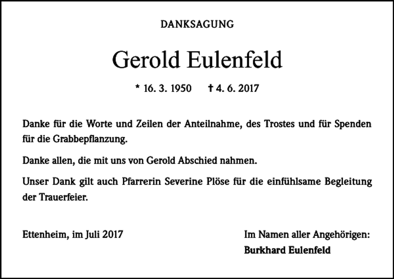 <p>DANKSAGUNG</p><p>Gerold Eulenfeld<br />* 16. 3. 1950</p><p>= 4. 6. 2017</p><p>Danke für die Worte und Zeilen der Anteilnahme, des Trostes und für Spenden<br />für die Grabbepflanzung.<br />Danke allen, die mit uns von Gerold Abschied nahmen.<br />Unser Dank gilt auch Pfarrerin Severine Plöse für die einfühlsame Begleitung<br />der Trauerfeier.<br />Ettenheim, im Juli 2017</p><p>Im Namen aller Angehörigen:<br />Burkhard Eulenfeld</p>