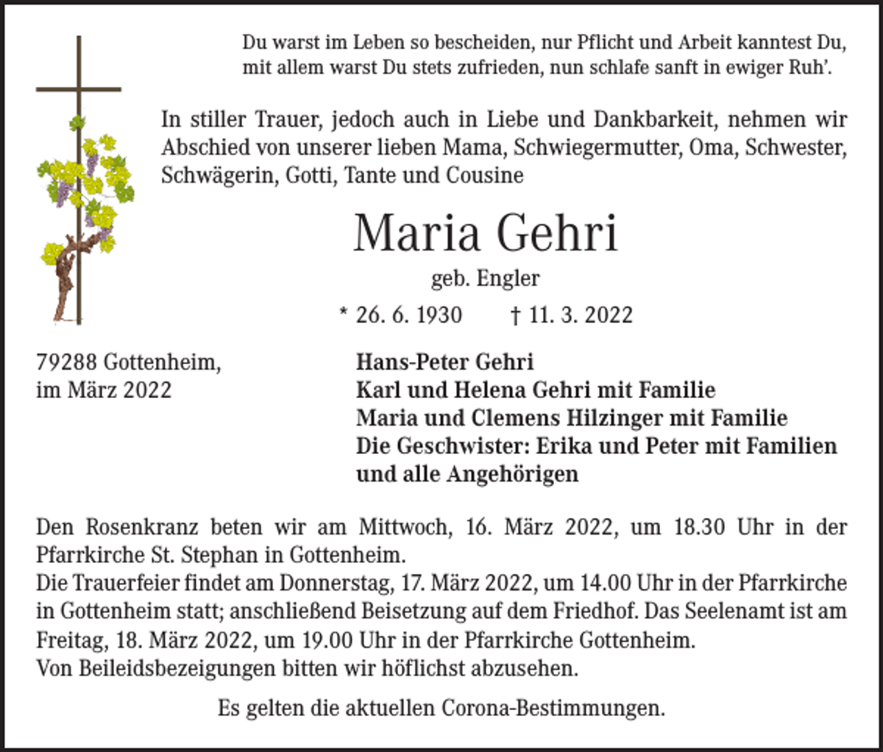 <p>Du warst im Leben so bescheiden, nur Pflicht und Arbeit kanntest Du,<br />mit allem warst Du stets zufrieden, nun schlafe sanft in ewiger Ruh’.</p><p>In stiller Trauer, jedoch auch in Liebe und Dankbarkeit, nehmen wir<br />­Abschied von unserer lieben Mama, Schwiegermutter, Oma, Schwester,<br />Schwägerin, Gotti, Tante und Cousine</p><p>Maria Gehri<br />geb. Engler</p><p>* 26. 6. 1930 † 11. 3. 2022<br />79288 Gottenheim,<br />im März 2022</p><p>Hans-Peter Gehri<br />Karl und Helena Gehri mit Familie<br />Maria und Clemens Hilzinger mit Familie<br />Die Geschwister: Erika und Peter mit Familien<br />und alle Angehörigen</p><p>Den Rosenkranz beten wir am Mittwoch, 16. März 2022, um 18.30 Uhr in der<br />­Pfarrkirche St. Stephan in Gottenheim.<br />Die Trauerfeier findet am Donnerstag, 17. März 2022, um 14.00 Uhr in der Pfarr­kirche<br />in Gottenheim statt; anschließend Beisetzung auf dem Friedhof. Das Seelenamt ist am<br />Freitag, 18. März 2022, um 19.00 Uhr in der Pfarrkirche Gottenheim.<br />Von Beileidsbezeigungen bitten wir höflichst abzusehen.<br />Es gelten die aktuellen Corona-Bestimmungen.</p>