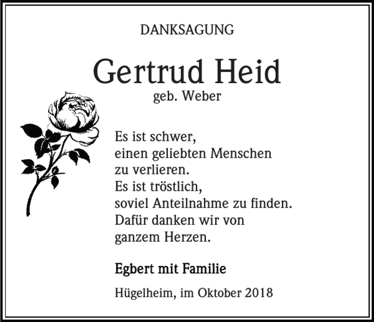 <p>DANKSAGUNG</p><p>Gertrud Heid<br />geb. Weber</p><p>Es ist schwer,<br />einen geliebten Menschen<br />zu verlieren.<br />Es ist tröstlich,<br />soviel Anteilnahme zu finden.<br />Dafür danken wir von<br />ganzem Herzen.</p><p>Hügelheim, im Oktober 2018</p>