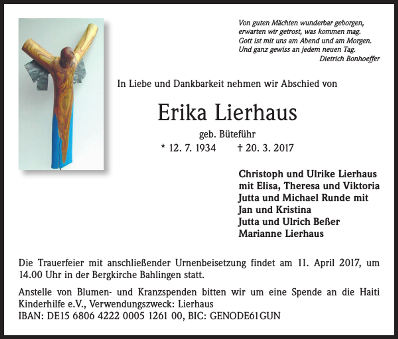 <p>Von guten Mächten wunderbar geborgen,<br />erwarten wir getrost, was kommen mag.<br />Gott ist mit uns am Abend und am Morgen.<br />Und ganz gewiss an jedem neuen Tag.</p><p>Dietrich Bonhoeffer</p><p>In Liebe und Dankbarkeit nehmen wir Abschied von</p><p>Erika Lierhaus<br />geb. Büteführ<br />* 12. 7. 1934 † 20. 3. 2017<br />Christoph und Ulrike Lierhaus<br />mit Elisa, Theresa und Viktoria<br />Jutta und Michael Runde mit<br />Jan und Kristina<br />Jutta und Ulrich Beßer<br />Marianne Lierhaus<br />Die Trauerfeier mit anschließender Urnenbeisetzung findet am 11. April 2017, um<br />14.00 Uhr in der Bergkirche Bahlingen statt.<br />Anstelle von Blumen- und Kranzspenden bitten wir um eine Spende an die Haiti<br />Kinderhilfe e.V., Verwendungszweck: Lierhaus<br />IBAN: DE15 6806 4222 0005 1261 00, BIC: GENODE61GUN</p>