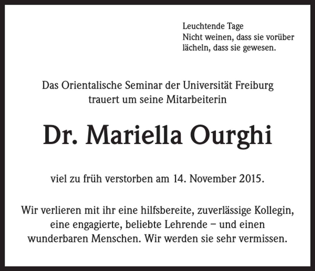 <p>Leuchtende Tage</p><p>Nicht weinen, dass sie vorüber<br />lächeln, dass sie gewesen.</p><p>Das Orientalische Seminar der Universität Freiburg<br />trauert um seine Mitarbeiterin</p><p>Dr. Mariella Ourghi<br />viel zu früh verstorben am 14. November 2015.<br />Wir verlieren mit ihr eine hilfsbereite, zuverlässige Kollegin,<br />eine engagierte, beliebte Lehrende – und einen<br />wunderbaren Menschen. Wir werden sie sehr vermissen.</p>