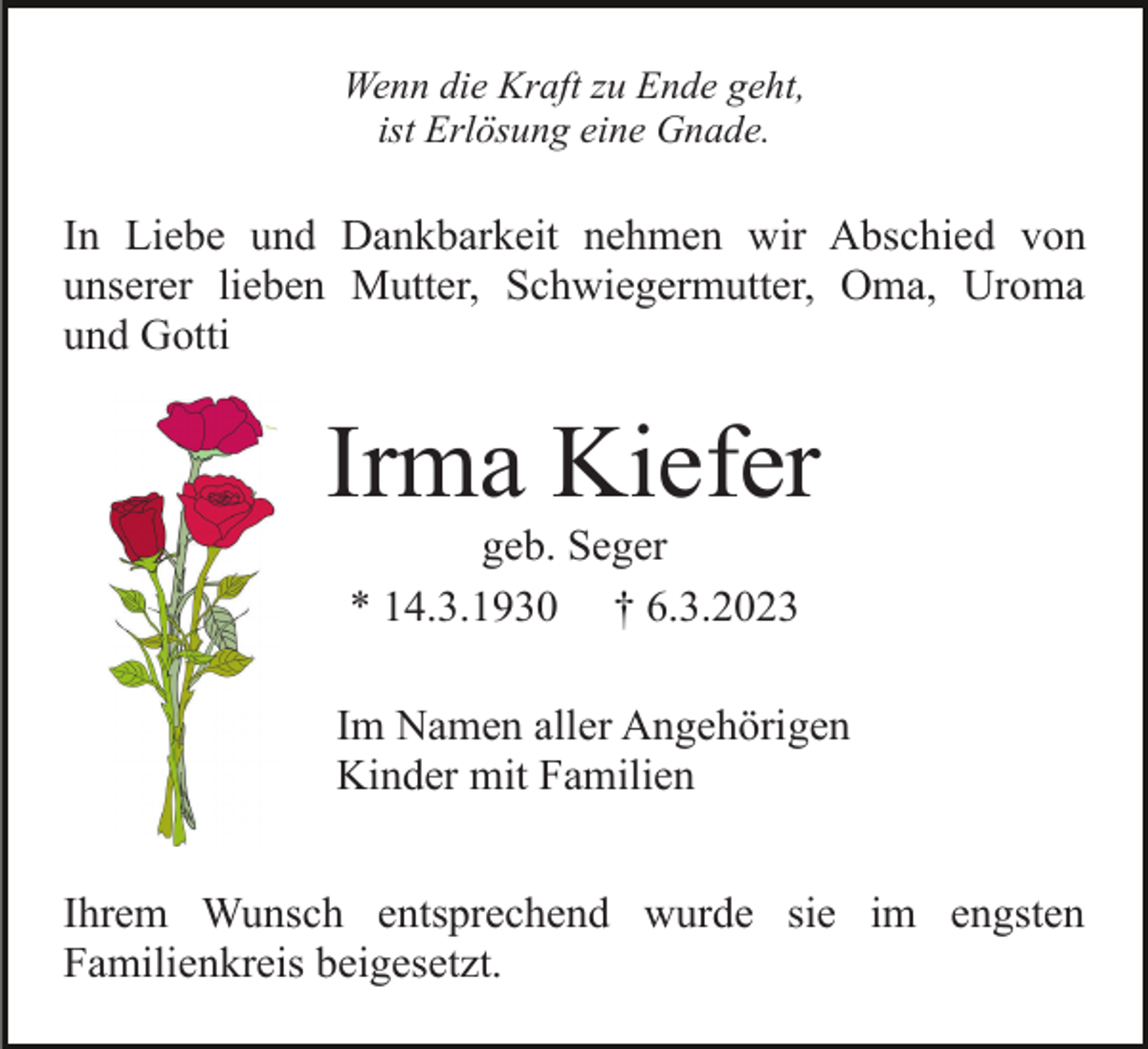 <p>Wenn die Kraft zu Ende geht,<br />ist Erlösung eine Gnade.</p><p>In Liebe und Dankbarkeit nehmen wir Abschied von<br />unserer lieben Mutter, Schwiegermutter, Oma, Uroma<br />und Gotti</p><p>Irma Kiefer<br />geb. Seger<br />* 14.3.1930 † 6.3.2023<br />Im Namen aller Angehörigen<br />Kinder mit Familien<br />Ihrem Wunsch entsprechend wurde sie im engsten<br />Familienkreis beigesetzt.</p>