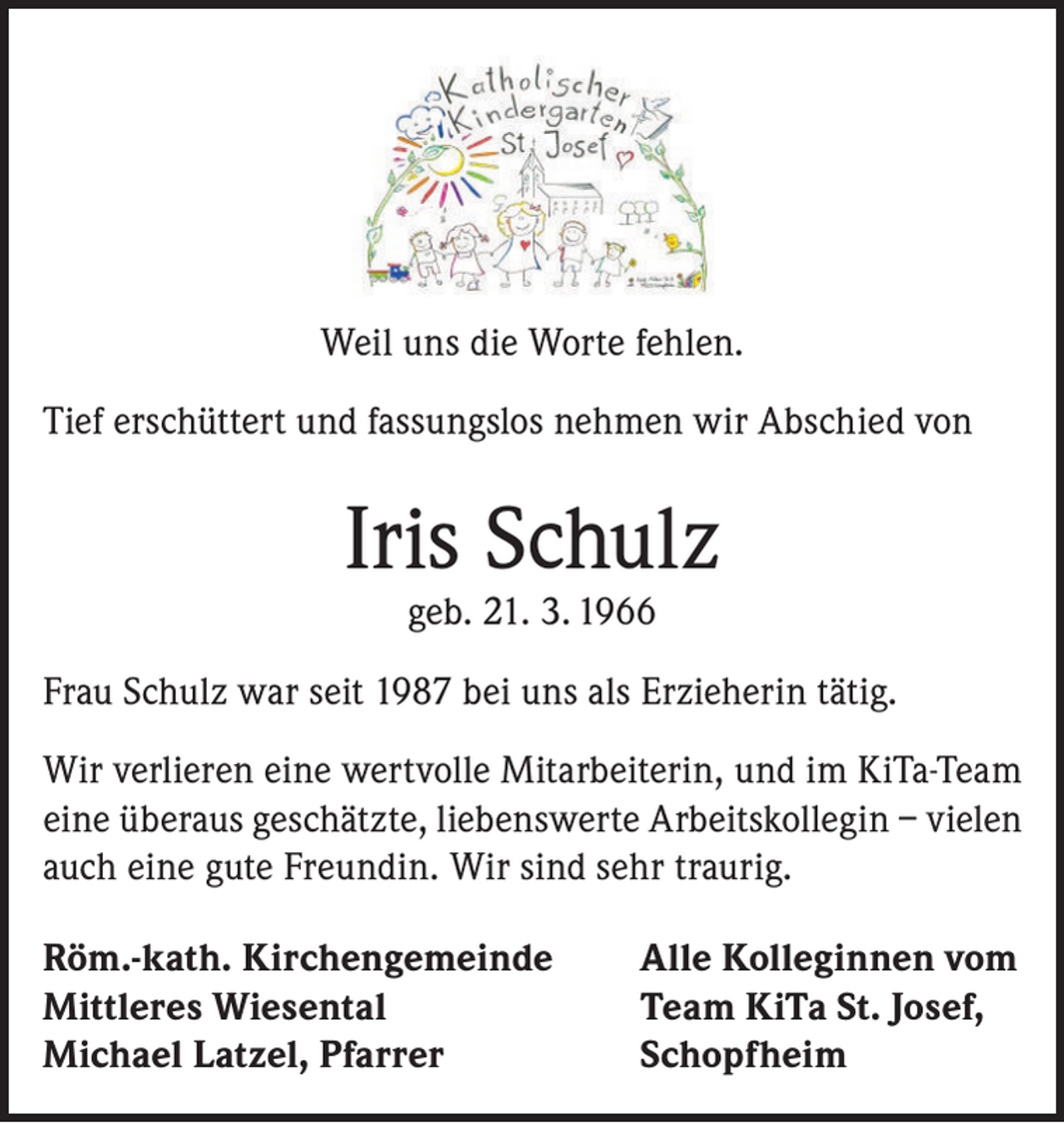 <p>Weil uns die Worte fehlen.<br />Tief erschüttert und fassungslos nehmen wir Abschied von</p><p>Iris Schulz<br />geb. 21. 3. 1966</p><p>Frau Schulz war seit 1987 bei uns als Erzieherin tätig.<br />Wir verlieren eine wertvolle Mitarbeiterin, und im KiTa-Team<br />eine überaus geschätzte, liebenswerte Arbeitskollegin – vielen<br />auch eine gute Freundin. Wir sind sehr traurig.<br />Röm.-kath. Kirchengemeinde<br />Mittleres Wiesental<br />Michael Latzel, Pfarrer</p><p>Alle Kolleginnen vom<br />Team KiTa St. Josef,<br />Schopfheim</p>