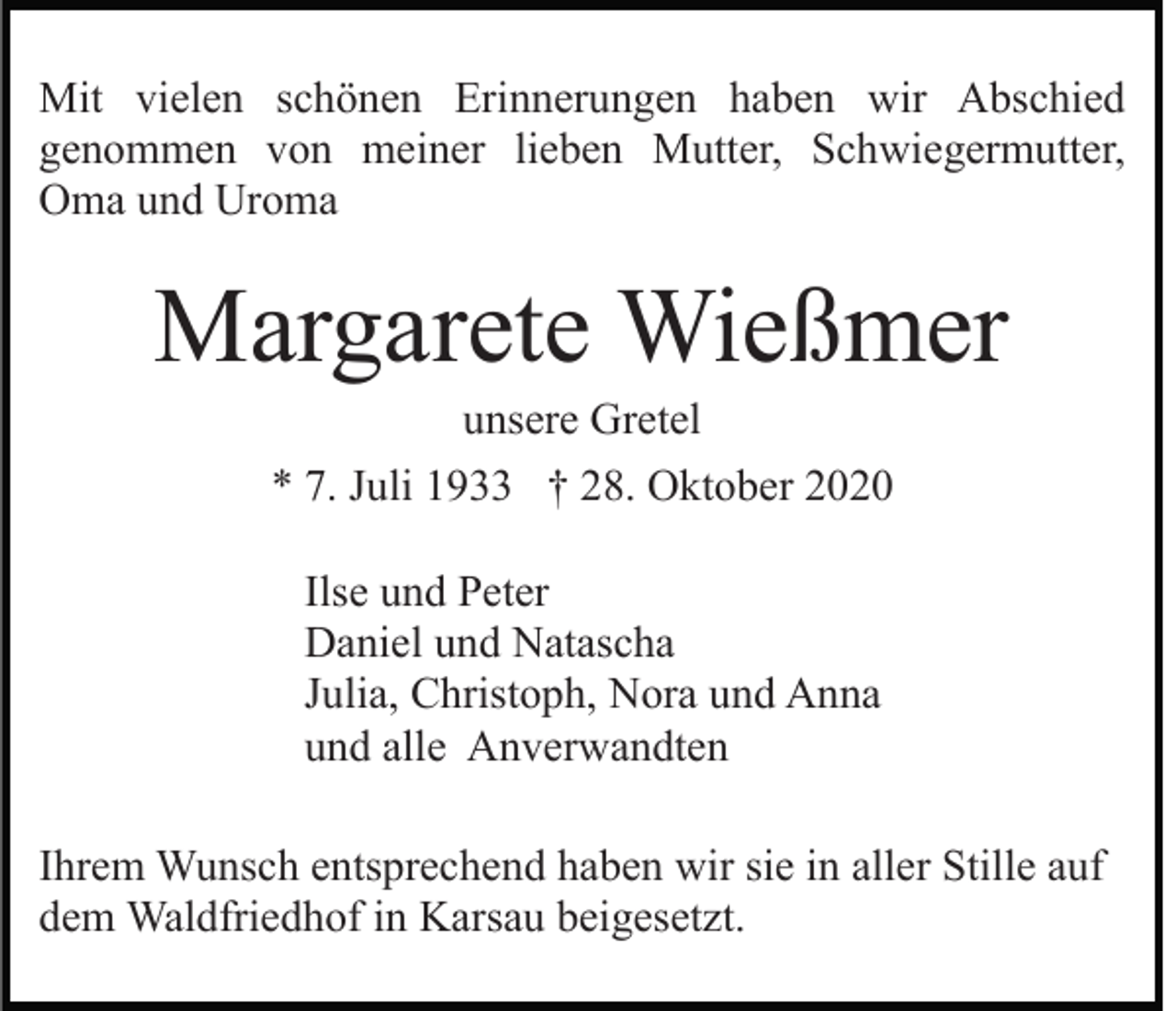 <p>Mit vielen schönen Erinnerungen haben wir Abschied<br />genommen von meiner lieben Mutter, Schwiegermutter,<br />Oma und Uroma</p><p>Margarete Wießmer<br />unsere Gretel<br />* 7. Juli 1933 † 28. Oktober 2020<br />Ilse und Peter<br />Daniel und Natascha<br />Julia, Christoph, Nora und Anna<br />und alle Anverwandten<br />Ihrem Wunsch entsprechend haben wir sie in aller Stille auf<br />dem Waldfriedhof in Karsau beigesetzt.</p>