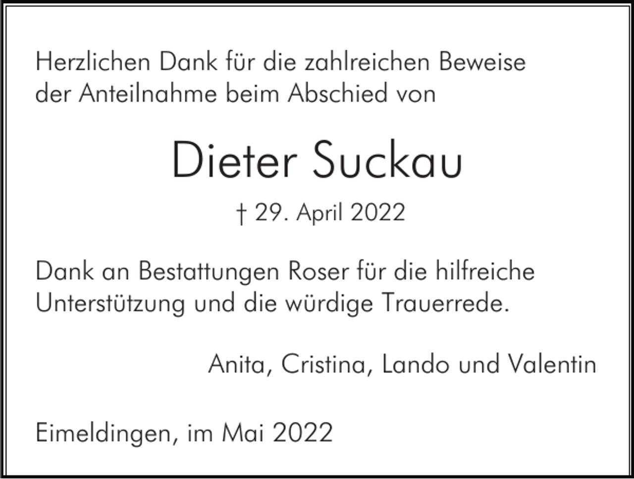 <p>Herzlichen Dank für die zahlreichen Beweise<br />der Anteilnahme beim Abschied von</p><p>Dieter Suckau<br />† 29. April 2022</p><p>Dank an Bestattungen Roser für die hilfreiche<br />Unterstützung und die würdige Trauerrede.<br />Anita, Cristina, Lando und Valentin<br />Eimeldingen, im Mai 2022</p>